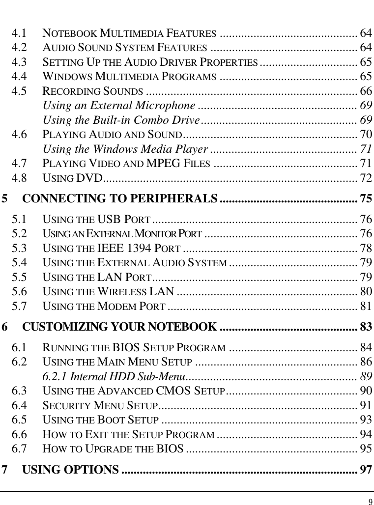 Notebook User Guide 9  4.1  NOTEBOOK MULTIMEDIA FEATURES ............................................. 64 4.2  AUDIO SOUND SYSTEM FEATURES ................................................ 64 4.3  SETTING UP THE AUDIO DRIVER PROPERTIES ................................ 65 4.4  WINDOWS MULTIMEDIA PROGRAMS ............................................. 65 4.5  RECORDING SOUNDS ..................................................................... 66 Using an External Microphone .................................................... 69 Using the Built-in Combo Drive................................................... 69 4.6  PLAYING AUDIO AND SOUND......................................................... 70 Using the Windows Media Player ................................................ 71 4.7  PLAYING VIDEO AND MPEG FILES ............................................... 71 4.8  USING DVD................................................................................... 72 5 CONNECTING TO PERIPHERALS............................................. 75 5.1  USING THE USB PORT ................................................................... 76 5.2  USING AN EXTERNAL MONITOR PORT .................................................. 76 5.3  USING THE IEEE 1394 PORT ......................................................... 78 5.4  USING THE EXTERNAL AUDIO SYSTEM .......................................... 79 5.5  USING THE LAN PORT................................................................... 79 5.6  USING THE WIRELESS LAN ........................................................... 80 5.7  USING THE MODEM PORT .............................................................. 81 6 CUSTOMIZING YOUR NOTEBOOK ............................................. 83 6.1  RUNNING THE BIOS SETUP PROGRAM .......................................... 84 6.2  USING THE MAIN MENU SETUP ..................................................... 86 6.2.1 Internal HDD Sub-Menu........................................................ 89 6.3  USING THE ADVANCED CMOS SETUP........................................... 90 6.4  SECURITY MENU SETUP................................................................. 91 6.5  USING THE BOOT SETUP ................................................................ 93 6.6  HOW TO EXIT THE SETUP PROGRAM .............................................. 94 6.7  HOW TO UPGRADE THE BIOS ........................................................ 95 7 USING OPTIONS ............................................................................. 97 