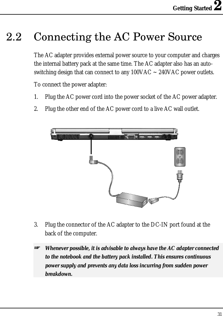 Getting Started 2 31  2.2  Connecting the AC Power Source The AC adapter provides external power source to your computer and charges the internal battery pack at the same time. The AC adapter also has an auto-switching design that can connect to any 100VAC ~ 240VAC power outlets. To connect the power adapter: 1. Plug the AC power cord into the power socket of the AC power adapter. 2. Plug the other end of the AC power cord to a live AC wall outlet.  3. Plug the connector of the AC adapter to the DC-IN port found at the back of the computer. ++   Whenever possible, it is advisable to always have the AC adapter connected to the notebook and the battery pack installed. This ensures continuous power supply and prevents any data loss incurring from sudden power breakdown. 