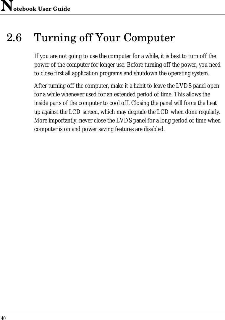 Notebook User Guide 40  2.6 Turning off Your Computer If you are not going to use the computer for a while, it is best to turn off the power of the computer for longer use. Before turning off the power, you need to close first all application programs and shutdown the operating system. After turning off the computer, make it a habit to leave the LVDS panel open for a while whenever used for an extended period of time. This allows the inside parts of the computer to cool off. Closing the panel will force the heat up against the LCD screen, which may degrade the LCD when done regularly. More importantly, never close the LVDS panel for a long period of time when computer is on and power saving features are disabled.   