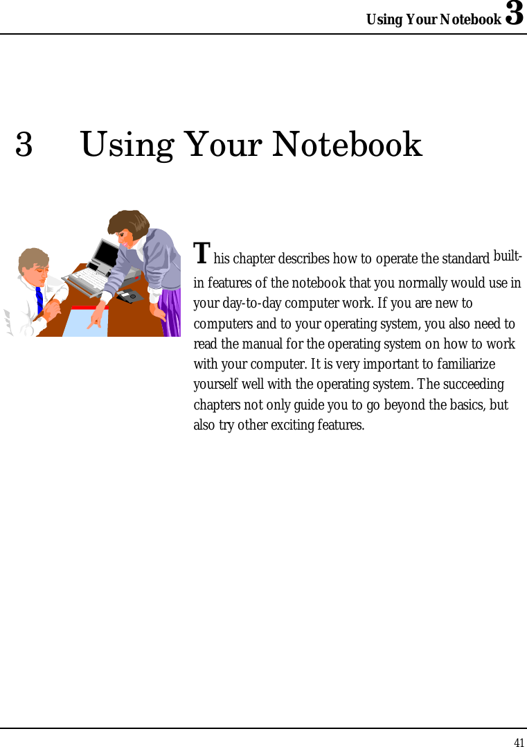 Using Your Notebook 3 41  3 Using Your Notebook   This chapter describes how to operate the standard built-in features of the notebook that you normally would use in your day-to-day computer work. If you are new to computers and to your operating system, you also need to read the manual for the operating system on how to work with your computer. It is very important to familiarize yourself well with the operating system. The succeeding chapters not only guide you to go beyond the basics, but also try other exciting features.            