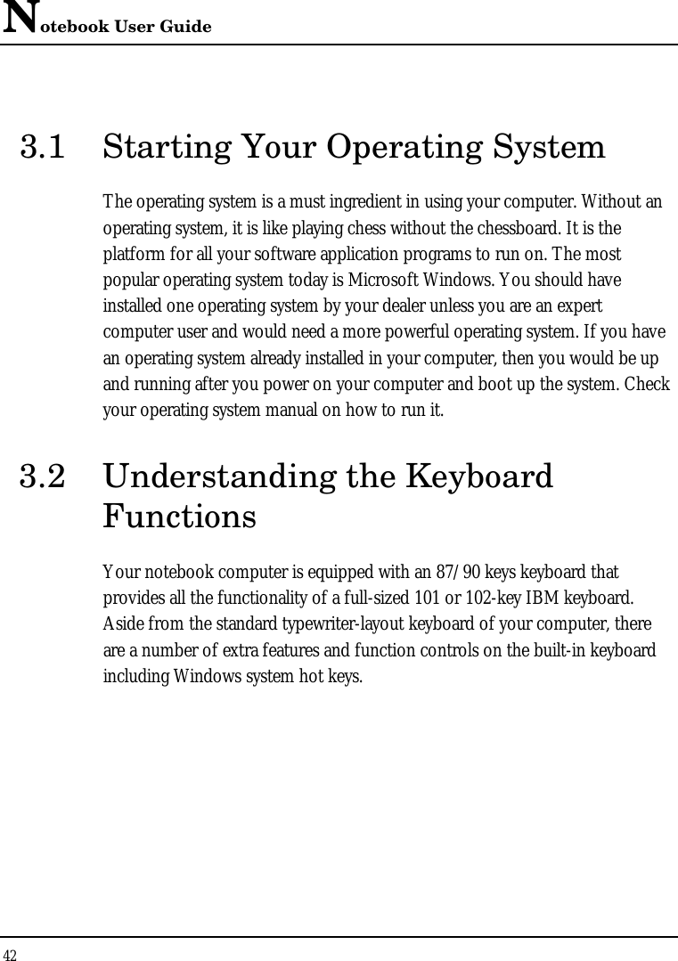 Notebook User Guide 42  3.1 Starting Your Operating System The operating system is a must ingredient in using your computer. Without an operating system, it is like playing chess without the chessboard. It is the platform for all your software application programs to run on. The most popular operating system today is Microsoft Windows. You should have installed one operating system by your dealer unless you are an expert computer user and would need a more powerful operating system. If you have an operating system already installed in your computer, then you would be up and running after you power on your computer and boot up the system. Check your operating system manual on how to run it.  3.2 Understanding the Keyboard Functions Your notebook computer is equipped with an 87/90 keys keyboard that provides all the functionality of a full-sized 101 or 102-key IBM keyboard. Aside from the standard typewriter-layout keyboard of your computer, there are a number of extra features and function controls on the built-in keyboard including Windows system hot keys.   