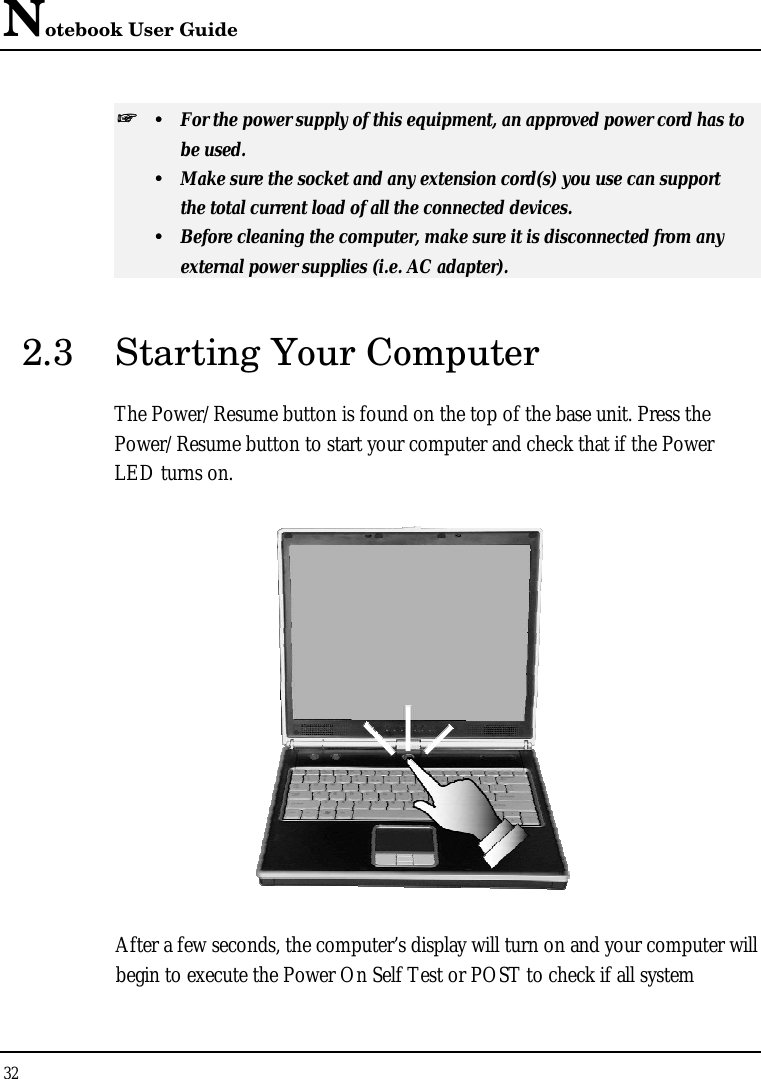 Notebook User Guide 32  ++   ŸŸ For the power supply of this equipment, an approved power cord has to  be used. ŸŸ Make sure the socket and any extension cord(s) you use can support  the total current load of all the connected devices. ŸŸ Before cleaning the computer, make sure it is disconnected from any  external power supplies (i.e. AC adapter). 2.3 Starting Your Computer The Power/Resume button is found on the top of the base unit. Press the Power/Resume button to start your computer and check that if the Power LED turns on.  After a few seconds, the computer’s display will turn on and your computer will begin to execute the Power On Self Test or POST to check if all system 