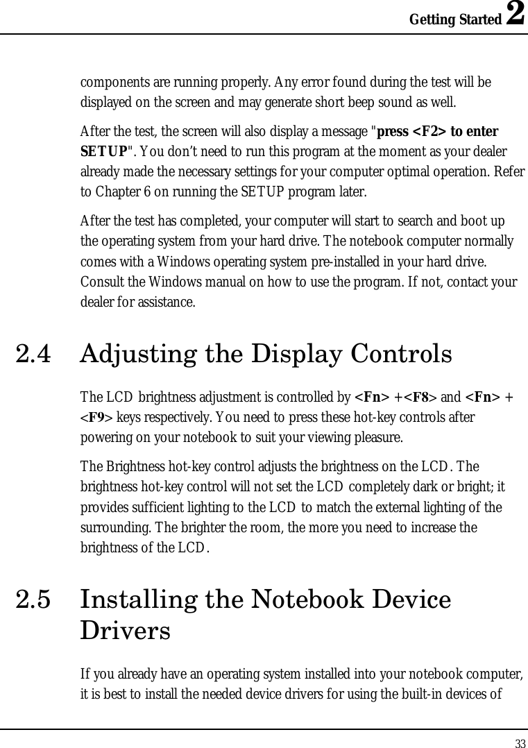 Getting Started 2 33  components are running properly. Any error found during the test will be displayed on the screen and may generate short beep sound as well. After the test, the screen will also display a message &quot;press &lt;F2&gt; to enter SETUP&quot;. You don’t need to run this program at the moment as your dealer already made the necessary settings for your computer optimal operation. Refer to Chapter 6 on running the SETUP program later. After the test has completed, your computer will start to search and boot up the operating system from your hard drive. The notebook computer normally comes with a Windows operating system pre-installed in your hard drive. Consult the Windows manual on how to use the program. If not, contact your dealer for assistance. 2.4 Adjusting the Display Controls The LCD brightness adjustment is controlled by &lt;Fn&gt; +&lt;F8&gt; and &lt;Fn&gt; + &lt;F9&gt; keys respectively. You need to press these hot-key controls after powering on your notebook to suit your viewing pleasure.  The Brightness hot-key control adjusts the brightness on the LCD. The brightness hot-key control will not set the LCD completely dark or bright; it provides sufficient lighting to the LCD to match the external lighting of the surrounding. The brighter the room, the more you need to increase the brightness of the LCD. 2.5 Installing the Notebook Device Drivers If you already have an operating system installed into your notebook computer, it is best to install the needed device drivers for using the built-in devices of 