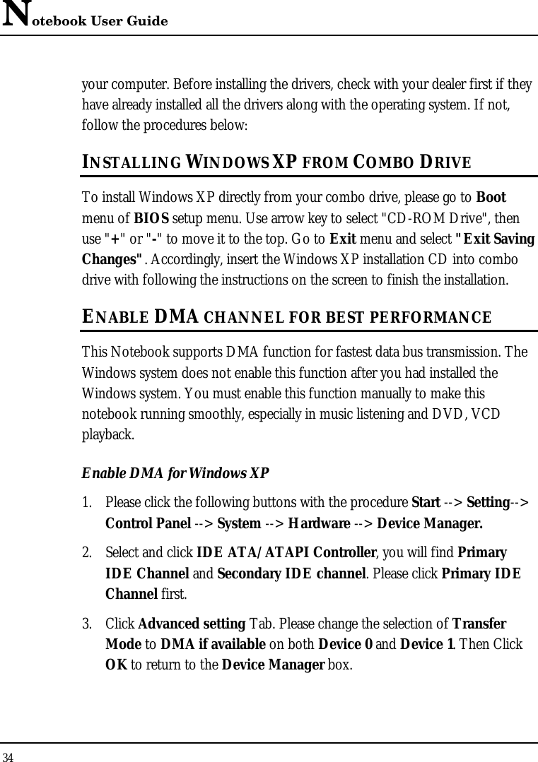 Notebook User Guide 34  your computer. Before installing the drivers, check with your dealer first if they have already installed all the drivers along with the operating system. If not, follow the procedures below: INSTALLING WINDOWS XP FROM COMBO DRIVE To install Windows XP directly from your combo drive, please go to Boot menu of BIOS setup menu. Use arrow key to select &quot;CD-ROM Drive&quot;, then use &quot;+&quot; or &quot;-&quot; to move it to the top. Go to Exit menu and select &quot;Exit Saving Changes&quot;. Accordingly, insert the Windows XP installation CD into combo drive with following the instructions on the screen to finish the installation. ENABLE DMA CHANNEL FOR BEST PERFORMANCE This Notebook supports DMA function for fastest data bus transmission. The Windows system does not enable this function after you had installed the Windows system. You must enable this function manually to make this notebook running smoothly, especially in music listening and DVD, VCD playback. Enable DMA for Windows XP 1. Please click the following buttons with the procedure Start --&gt; Setting--&gt; Control Panel --&gt; System --&gt; Hardware --&gt; Device Manager. 2. Select and click IDE ATA/ATAPI Controller, you will find Primary IDE Channel and Secondary IDE channel. Please click Primary IDE Channel first. 3. Click Advanced setting Tab. Please change the selection of Transfer Mode to DMA if available on both Device 0 and Device 1. Then Click OK to return to the Device Manager box. 