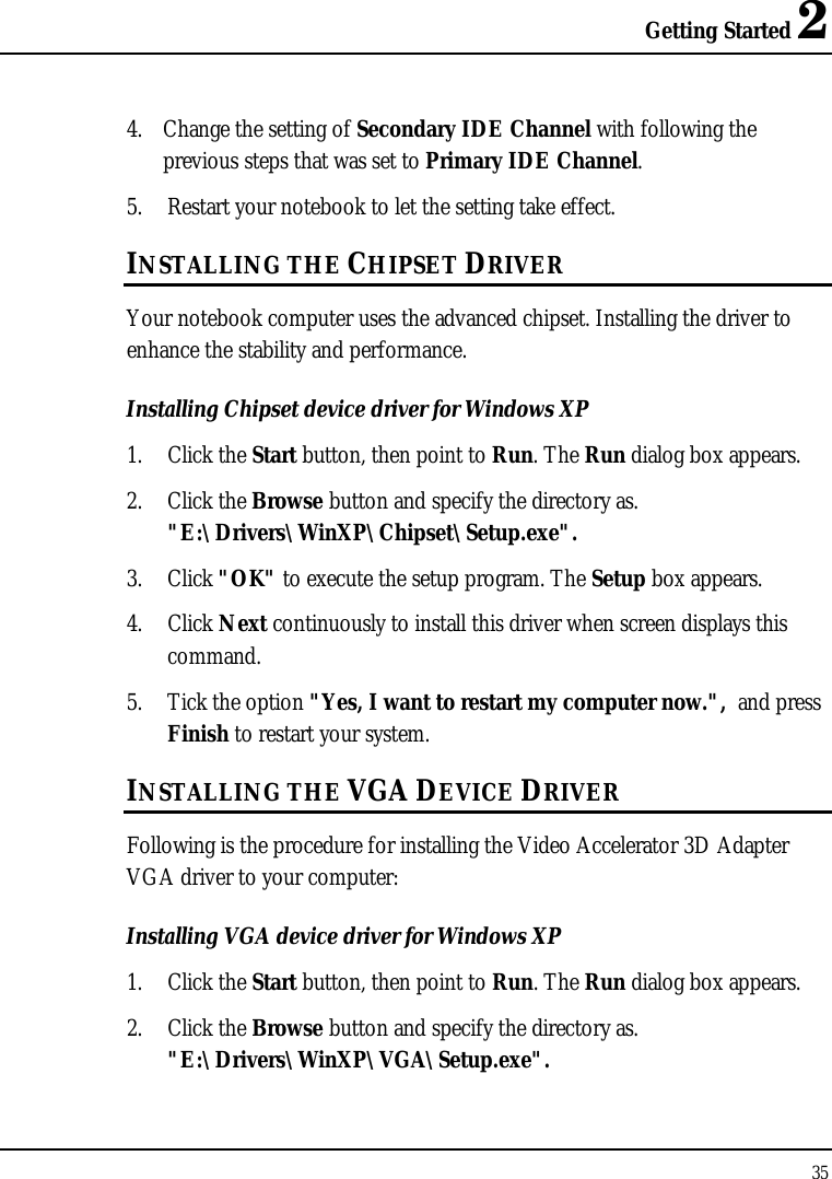 Getting Started 2 35  4. Change the setting of Secondary IDE Channel with following the previous steps that was set to Primary IDE Channel. 5. Restart your notebook to let the setting take effect. INSTALLING THE CHIPSET DRIVER Your notebook computer uses the advanced chipset. Installing the driver to enhance the stability and performance.  Installing Chipset device driver for Windows XP 1. Click the Start button, then point to Run. The Run dialog box appears.  2. Click the Browse button and specify the directory as.  &quot;E:\Drivers\WinXP\Chipset\Setup.exe&quot;. 3. Click &quot;OK&quot; to execute the setup program. The Setup box appears. 4. Click Next continuously to install this driver when screen displays this command. 5. Tick the option &quot;Yes, I want to restart my computer now.&quot;,  and press Finish to restart your system. INSTALLING THE VGA DEVICE DRIVER Following is the procedure for installing the Video Accelerator 3D Adapter VGA driver to your computer: Installing VGA device driver for Windows XP 1. Click the Start button, then point to Run. The Run dialog box appears.  2. Click the Browse button and specify the directory as.  &quot;E:\Drivers\WinXP\VGA\Setup.exe&quot;. 