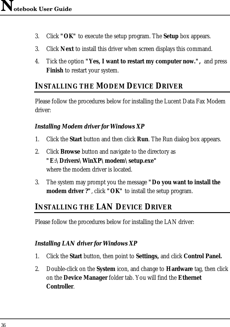 Notebook User Guide 36  3. Click &quot;OK&quot; to execute the setup program. The Setup box appears. 3. Click Next to install this driver when screen displays this command. 4. Tick the option &quot;Yes, I want to restart my computer now.&quot;,  and press Finish to restart your system. INSTALLING THE MODEM DEVICE DRIVER Please follow the procedures below for installing the Lucent Data Fax Modem driver: Installing Modem driver for Windows XP 1. Click the Start button and then click Run. The Run dialog box appears. 2. Click Browse button and navigate to the directory as &quot;E:\Drivers\WinXP\modem\setup.exe&quot; where the modem driver is located.  3. The system may prompt you the message &quot;Do you want to install the modem driver ?&quot;, click &quot;OK&quot; to install the setup program. INSTALLING THE LAN DEVICE DRIVER Please follow the procedures below for installing the LAN driver: Installing LAN driver for Windows XP  1. Click the Start button, then point to Settings, and click Control Panel. 2. Double-click on the System icon, and change to Hardware tag, then click on the Device Manager folder tab. You will find the Ethernet Controller. 