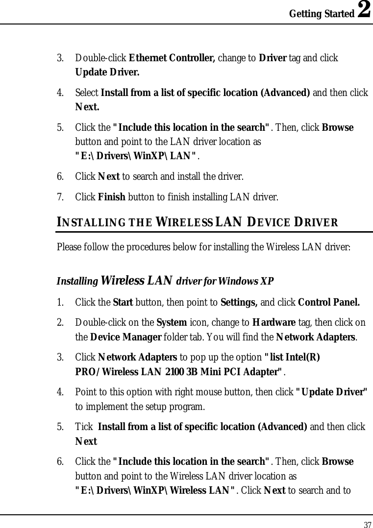 Getting Started 2 37  3. Double-click Ethernet Controller, change to Driver tag and click Update Driver. 4. Select Install from a list of specific location (Advanced) and then click Next. 5. Click the &quot;Include this location in the search&quot;. Then, click Browse button and point to the LAN driver location as &quot;E:\Drivers\WinXP\LAN&quot;.  6. Click Next to search and install the driver. 7. Click Finish button to finish installing LAN driver. INSTALLING THE WIRELESS LAN DEVICE DRIVER Please follow the procedures below for installing the Wireless LAN driver: Installing Wireless LAN driver for Windows XP  1. Click the Start button, then point to Settings, and click Control Panel. 2. Double-click on the System icon, change to Hardware tag, then click on the Device Manager folder tab. You will find the Network Adapters. 3. Click Network Adapters to pop up the option &quot;list Intel(R) PRO/Wireless LAN 2100 3B Mini PCI Adapter&quot;. 4. Point to this option with right mouse button, then click &quot;Update Driver&quot; to implement the setup program.  5. Tick  Install from a list of specific location (Advanced) and then click Next 6. Click the &quot;Include this location in the search&quot;. Then, click Browse button and point to the Wireless LAN driver location as &quot;E:\Drivers\WinXP\Wireless LAN&quot;. Click Next to search and to 