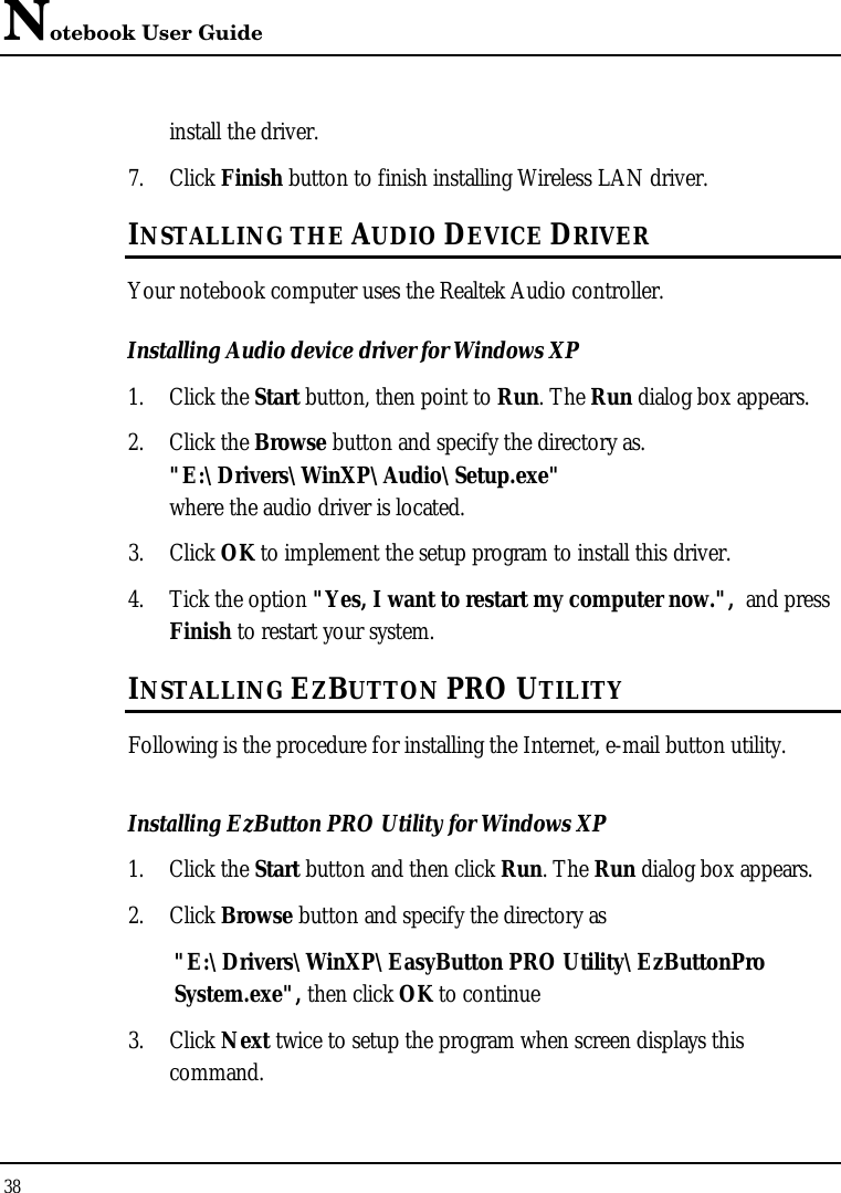 Notebook User Guide 38  install the driver. 7. Click Finish button to finish installing Wireless LAN driver. INSTALLING THE AUDIO DEVICE DRIVER Your notebook computer uses the Realtek Audio controller. Installing Audio device driver for Windows XP 1. Click the Start button, then point to Run. The Run dialog box appears.  2. Click the Browse button and specify the directory as.  &quot;E:\Drivers\WinXP\Audio\Setup.exe&quot; where the audio driver is located. 3. Click OK to implement the setup program to install this driver.  4. Tick the option &quot;Yes, I want to restart my computer now.&quot;,  and press Finish to restart your system. INSTALLING EZBUTTON PRO UTILITY Following is the procedure for installing the Internet, e-mail button utility. Installing EzButton PRO Utility for Windows XP  1. Click the Start button and then click Run. The Run dialog box appears. 2. Click Browse button and specify the directory as  &quot;E:\Drivers\WinXP\EasyButton PRO Utility\EzButtonPro System.exe&quot;, then click OK to continue  3. Click Next twice to setup the program when screen displays this command. 