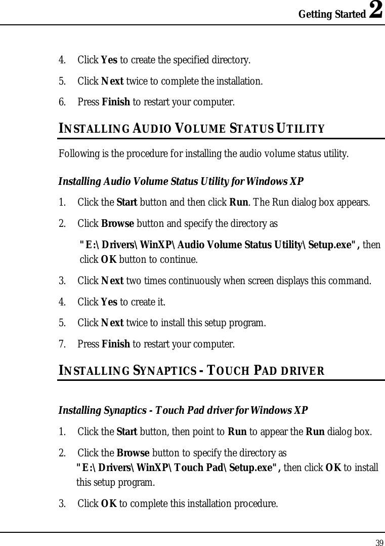 Getting Started 2 39  4. Click Yes to create the specified directory. 5. Click Next twice to complete the installation. 6. Press Finish to restart your computer. INSTALLING AUDIO VOLUME STATUS UTILITY Following is the procedure for installing the audio volume status utility. Installing Audio Volume Status Utility for Windows XP 1. Click the Start button and then click Run. The Run dialog box appears. 2. Click Browse button and specify the directory as  &quot;E:\Drivers\WinXP\Audio Volume Status Utility\Setup.exe&quot;, then click OK button to continue. 3. Click Next two times continuously when screen displays this command. 4. Click Yes to create it. 5. Click Next twice to install this setup program. 7. Press Finish to restart your computer. INSTALLING SYNAPTICS - TOUCH PAD DRIVER  Installing Synaptics - Touch Pad driver for Windows XP  1. Click the Start button, then point to Run to appear the Run dialog box. 2. Click the Browse button to specify the directory as &quot;E:\Drivers\WinXP\Touch Pad\Setup.exe&quot;, then click OK to install this setup program.  3. Click OK to complete this installation procedure. 