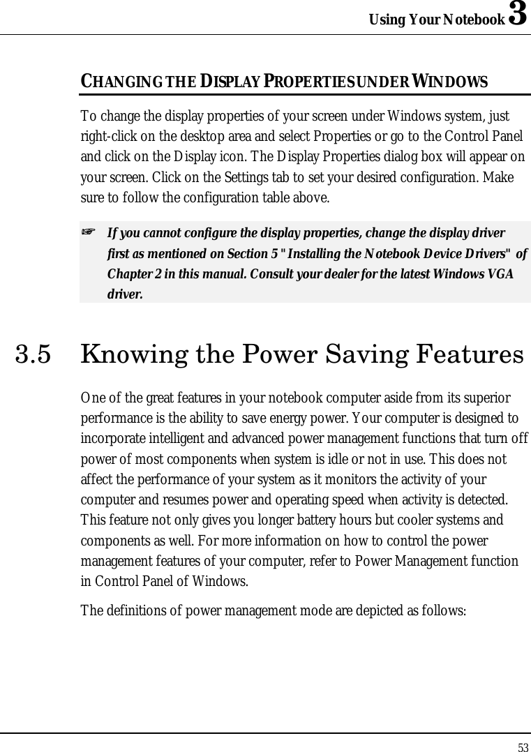 Using Your Notebook 3 53  CHANGING THE DISPLAY PROPERTIES UNDER WINDOWS To change the display properties of your screen under Windows system, just right-click on the desktop area and select Properties or go to the Control Panel and click on the Display icon. The Display Properties dialog box will appear on your screen. Click on the Settings tab to set your desired configuration. Make sure to follow the configuration table above. ++   If you cannot configure the display properties, change the display driver first as mentioned on Section 5 &quot;Installing the Notebook Device Drivers&quot; of Chapter 2 in this manual. Consult your dealer for the latest Windows VGA driver. 3.5 Knowing the Power Saving Features One of the great features in your notebook computer aside from its superior performance is the ability to save energy power. Your computer is designed to incorporate intelligent and advanced power management functions that turn off power of most components when system is idle or not in use. This does not affect the performance of your system as it monitors the activity of your computer and resumes power and operating speed when activity is detected. This feature not only gives you longer battery hours but cooler systems and components as well. For more information on how to control the power management features of your computer, refer to Power Management function in Control Panel of Windows. The definitions of power management mode are depicted as follows: 