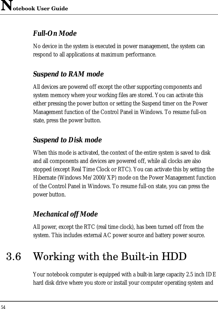 Notebook User Guide 54  Full-On Mode No device in the system is executed in power management, the system can respond to all applications at maximum performance. Suspend to RAM mode All devices are powered off except the other supporting components and system memory where your working files are stored. You can activate this either pressing the power button or setting the Suspend timer on the Power Management function of the Control Panel in Windows. To resume full-on state, press the power button. Suspend to Disk mode When this mode is activated, the context of the entire system is saved to disk and all components and devices are powered off, while all clocks are also stopped (except Real Time Clock or RTC). You can activate this by setting the Hibernate (Windows Me/2000/XP) mode on the Power Management function of the Control Panel in Windows. To resume full-on state, you can press the power button.  Mechanical off Mode All power, except the RTC (real time clock), has been turned off from the system. This includes external AC power source and battery power source. 3.6 Working with the Built-in HDD Your notebook computer is equipped with a built-in large capacity 2.5 inch IDE hard disk drive where you store or install your computer operating system and 