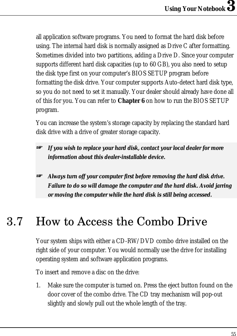 Using Your Notebook 3 55  all application software programs. You need to format the hard disk before using. The internal hard disk is normally assigned as Drive C after formatting. Sometimes divided into two partitions, adding a Drive D. Since your computer supports different hard disk capacities (up to 60 GB), you also need to setup the disk type first on your computer’s BIOS SETUP program before formatting the disk drive. Your computer supports Auto-detect hard disk type, so you do not need to set it manually. Your dealer should already have done all of this for you. You can refer to Chapter 6 on how to run the BIOS SETUP program.  You can increase the system’s storage capacity by replacing the standard hard disk drive with a drive of greater storage capacity. ++   If you wish to replace your hard disk, contact your local dealer for more information about this dealer-installable device. ++   Always turn off your computer first before removing the hard disk drive. Failure to do so will damage the computer and the hard disk. Avoid jarring or moving the computer while the hard disk is still being accessed. 3.7 How to Access the Combo Drive Your system ships with either a CD-RW/DVD combo drive installed on the right side of your computer. You would normally use the drive for installing operating system and software application programs.  To insert and remove a disc on the drive: 1. Make sure the computer is turned on. Press the eject button found on the door cover of the combo drive. The CD tray mechanism will pop-out slightly and slowly pull out the whole length of the tray. 