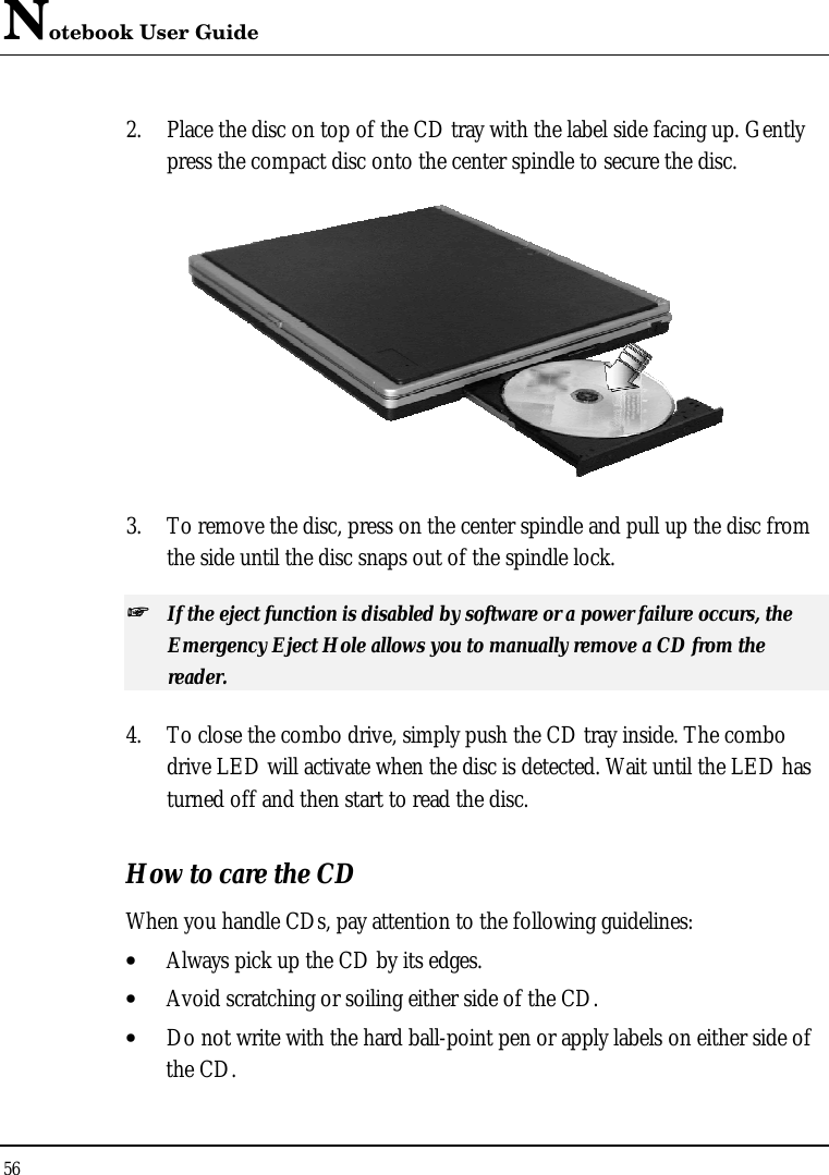 Notebook User Guide 56  2. Place the disc on top of the CD tray with the label side facing up. Gently press the compact disc onto the center spindle to secure the disc.  3. To remove the disc, press on the center spindle and pull up the disc from the side until the disc snaps out of the spindle lock. ++   If the eject function is disabled by software or a power failure occurs, the Emergency Eject Hole allows you to manually remove a CD from the reader. 4. To close the combo drive, simply push the CD tray inside. The combo drive LED will activate when the disc is detected. Wait until the LED has turned off and then start to read the disc. How to care the CD When you handle CDs, pay attention to the following guidelines: • Always pick up the CD by its edges. • Avoid scratching or soiling either side of the CD. • Do not write with the hard ball-point pen or apply labels on either side of the CD. 