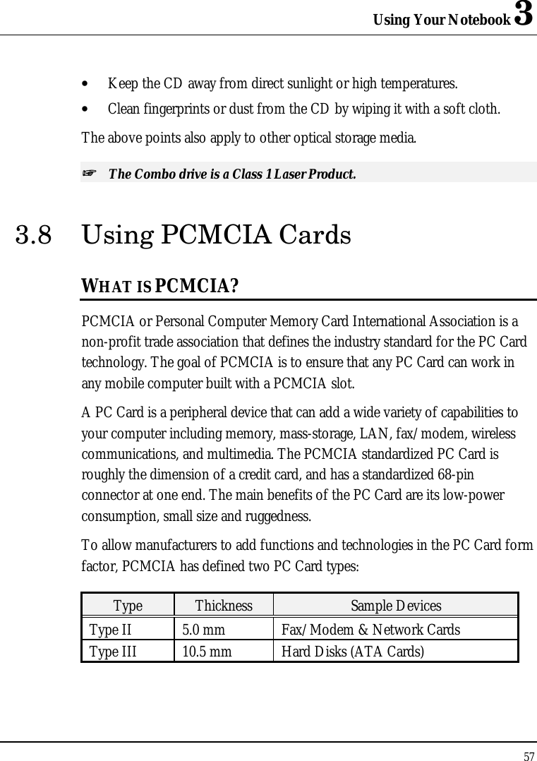 Using Your Notebook 3 57  • Keep the CD away from direct sunlight or high temperatures. • Clean fingerprints or dust from the CD by wiping it with a soft cloth. The above points also apply to other optical storage media. ++   The Combo drive is a Class 1 Laser Product. 3.8 Using PCMCIA Cards WHAT IS PCMCIA? PCMCIA or Personal Computer Memory Card International Association is a non-profit trade association that defines the industry standard for the PC Card technology. The goal of PCMCIA is to ensure that any PC Card can work in any mobile computer built with a PCMCIA slot. A PC Card is a peripheral device that can add a wide variety of capabilities to your computer including memory, mass-storage, LAN, fax/modem, wireless communications, and multimedia. The PCMCIA standardized PC Card is roughly the dimension of a credit card, and has a standardized 68-pin connector at one end. The main benefits of the PC Card are its low-power consumption, small size and ruggedness. To allow manufacturers to add functions and technologies in the PC Card form factor, PCMCIA has defined two PC Card types:  Type Thickness Sample Devices Type II 5.0 mm Fax/Modem &amp; Network Cards Type III 10.5 mm Hard Disks (ATA Cards) 