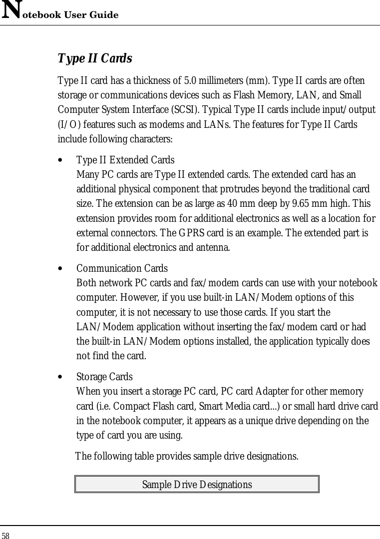 Notebook User Guide 58  Type II Cards Type II card has a thickness of 5.0 millimeters (mm). Type II cards are often storage or communications devices such as Flash Memory, LAN, and Small Computer System Interface (SCSI). Typical Type II cards include input/output (I/O) features such as modems and LANs. The features for Type II Cards include following characters: • Type II Extended Cards Many PC cards are Type II extended cards. The extended card has an additional physical component that protrudes beyond the traditional card size. The extension can be as large as 40 mm deep by 9.65 mm high. This extension provides room for additional electronics as well as a location for external connectors. The GPRS card is an example. The extended part is for additional electronics and antenna. • Communication Cards Both network PC cards and fax/modem cards can use with your notebook computer. However, if you use built-in LAN/Modem options of this computer, it is not necessary to use those cards. If you start the LAN/Modem application without inserting the fax/modem card or had the built-in LAN/Modem options installed, the application typically does not find the card. • Storage Cards When you insert a storage PC card, PC card Adapter for other memory card (i.e. Compact Flash card, Smart Media card...) or small hard drive card in the notebook computer, it appears as a unique drive depending on the type of card you are using. The following table provides sample drive designations. Sample Drive Designations 