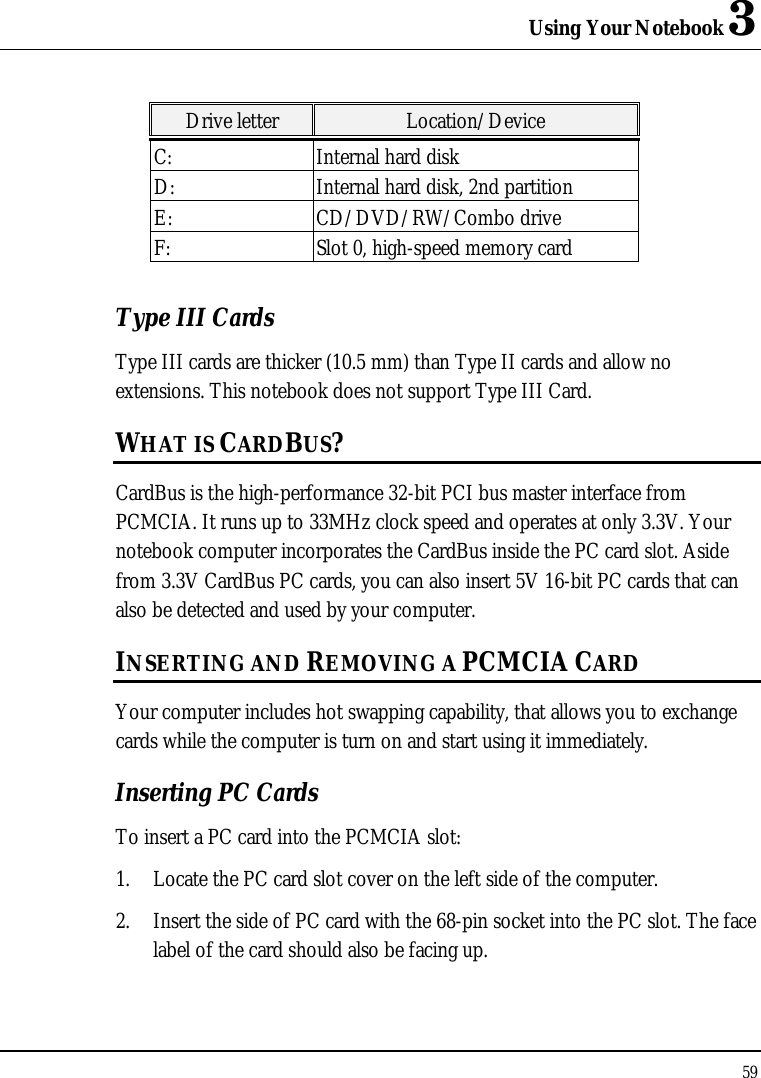 Using Your Notebook 3 59  Drive letter Location/Device C: Internal hard disk D: Internal hard disk, 2nd partition E: CD/DVD/RW/Combo drive F: Slot 0, high-speed memory card Type III Cards Type III cards are thicker (10.5 mm) than Type II cards and allow no extensions. This notebook does not support Type III Card. WHAT IS CARDBUS? CardBus is the high-performance 32-bit PCI bus master interface from PCMCIA. It runs up to 33MHz clock speed and operates at only 3.3V. Your notebook computer incorporates the CardBus inside the PC card slot. Aside from 3.3V CardBus PC cards, you can also insert 5V 16-bit PC cards that can also be detected and used by your computer. INSERTING AND REMOVING A PCMCIA CARD Your computer includes hot swapping capability, that allows you to exchange cards while the computer is turn on and start using it immediately. Inserting PC Cards To insert a PC card into the PCMCIA slot: 1. Locate the PC card slot cover on the left side of the computer. 2. Insert the side of PC card with the 68-pin socket into the PC slot. The face label of the card should also be facing up. 