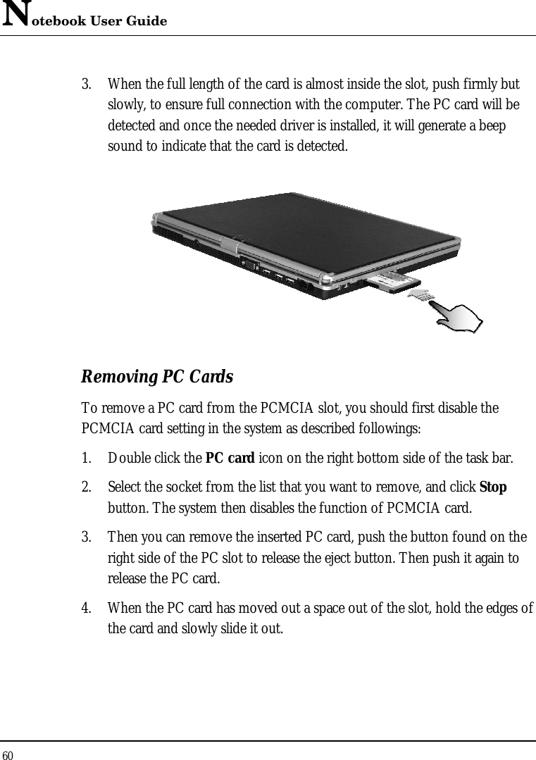 Notebook User Guide 60  3. When the full length of the card is almost inside the slot, push firmly but slowly, to ensure full connection with the computer. The PC card will be detected and once the needed driver is installed, it will generate a beep sound to indicate that the card is detected.   Removing PC Cards To remove a PC card from the PCMCIA slot, you should first disable the PCMCIA card setting in the system as described followings: 1. Double click the PC card icon on the right bottom side of the task bar. 2. Select the socket from the list that you want to remove, and click Stop button. The system then disables the function of PCMCIA card. 3. Then you can remove the inserted PC card, push the button found on the right side of the PC slot to release the eject button. Then push it again to release the PC card. 4. When the PC card has moved out a space out of the slot, hold the edges of the card and slowly slide it out. 