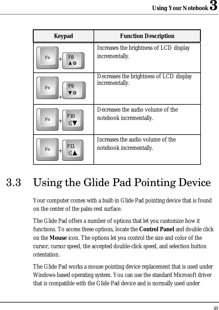 Using Your Notebook 3 49  Keypad Function Description Fn+F8 Increases the brightness of LCD display incrementally. Fn+F9 Decreases the brightness of LCD display incrementally. Fn+F10 Decreases the audio volume of the notebook incrementally. Fn+F11 Increases the audio volume of the notebook incrementally. 3.3 Using the Glide Pad Pointing Device Your computer comes with a built-in Glide Pad pointing device that is found on the center of the palm-rest surface.  The Glide Pad offers a number of options that let you customize how it functions. To access these options, locate the Control Panel and double click on the Mouse icon. The options let you control the size and color of the cursor, cursor speed, the accepted double-click speed, and selection button orientation. The Glide Pad works a mouse pointing device replacement that is used under Windows-based operating system. You can use the standard Microsoft driver that is compatible with the Glide Pad device and is normally used under 