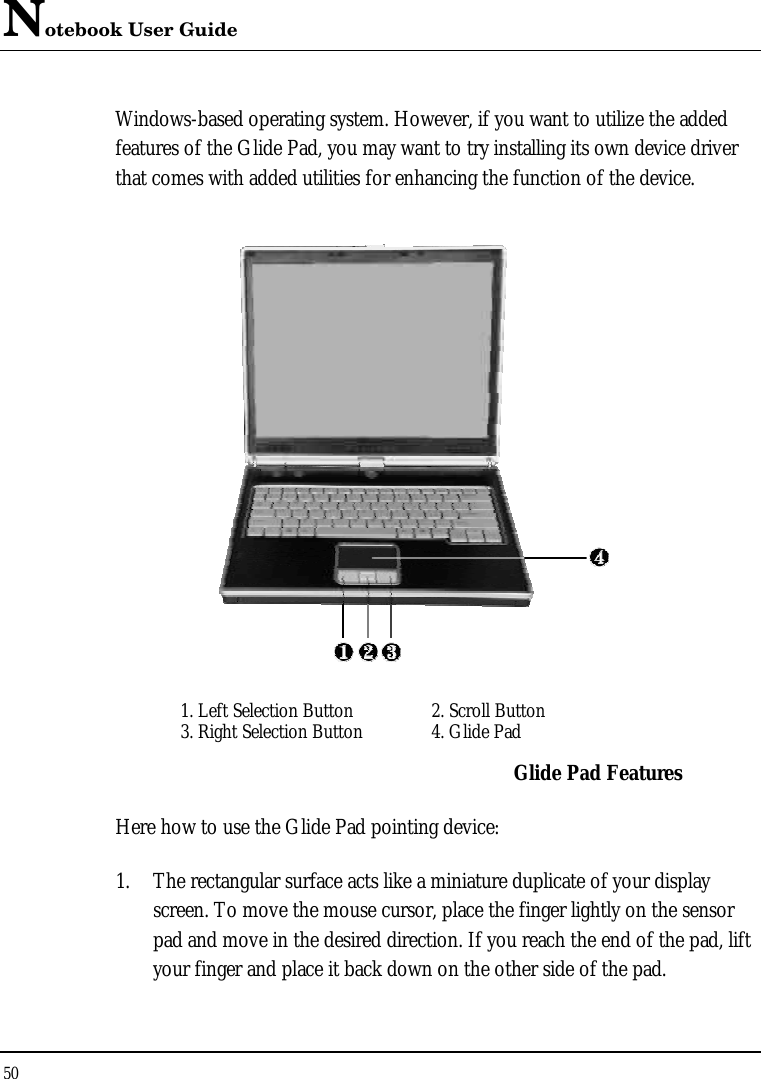 Notebook User Guide 50  Windows-based operating system. However, if you want to utilize the added features of the Glide Pad, you may want to try installing its own device driver that comes with added utilities for enhancing the function of the device.  1. Left Selection Button 2. Scroll Button  3. Right Selection Button  4. Glide Pad  Glide Pad Features Here how to use the Glide Pad pointing device: 1. The rectangular surface acts like a miniature duplicate of your display screen. To move the mouse cursor, place the finger lightly on the sensor pad and move in the desired direction. If you reach the end of the pad, lift your finger and place it back down on the other side of the pad. 