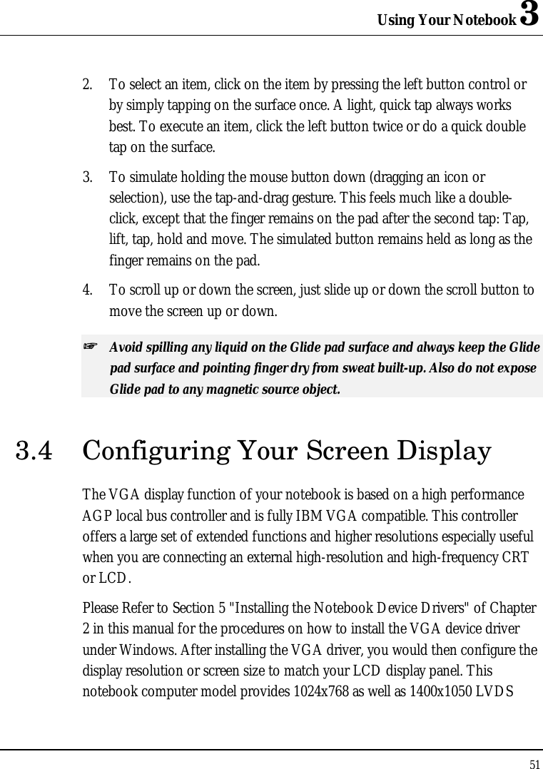 Using Your Notebook 3 51  2. To select an item, click on the item by pressing the left button control or by simply tapping on the surface once. A light, quick tap always works best. To execute an item, click the left button twice or do a quick double tap on the surface. 3. To simulate holding the mouse button down (dragging an icon or selection), use the tap-and-drag gesture. This feels much like a double-click, except that the finger remains on the pad after the second tap: Tap, lift, tap, hold and move. The simulated button remains held as long as the finger remains on the pad. 4. To scroll up or down the screen, just slide up or down the scroll button to move the screen up or down. ++   Avoid spilling any liquid on the Glide pad surface and always keep the Glide pad surface and pointing finger dry from sweat built-up. Also do not expose Glide pad to any magnetic source object. 3.4 Configuring Your Screen Display The VGA display function of your notebook is based on a high performance AGP local bus controller and is fully IBM VGA compatible. This controller offers a large set of extended functions and higher resolutions especially useful when you are connecting an external high-resolution and high-frequency CRT or LCD. Please Refer to Section 5 &quot;Installing the Notebook Device Drivers&quot; of Chapter 2 in this manual for the procedures on how to install the VGA device driver under Windows. After installing the VGA driver, you would then configure the display resolution or screen size to match your LCD display panel. This notebook computer model provides 1024x768 as well as 1400x1050 LVDS 