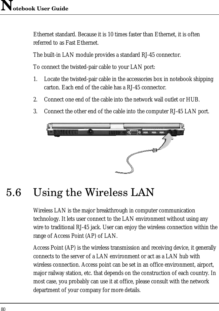 Notebook User Guide 80  Ethernet standard. Because it is 10 times faster than Ethernet, it is often referred to as Fast Ethernet. The built-in LAN module provides a standard RJ-45 connector.  To connect the twisted-pair cable to your LAN port: 1. Locate the twisted-pair cable in the accessories box in notebook shipping carton. Each end of the cable has a RJ-45 connector. 2. Connect one end of the cable into the network wall outlet or HUB. 3. Connect the other end of the cable into the computer RJ-45 LAN port.  5.6 Using the Wireless LAN Wireless LAN is the major breakthrough in computer communication technology. It lets user connect to the LAN environment without using any wire to traditional RJ-45 jack. User can enjoy the wireless connection within the range of Access Point (AP) of LAN.  Access Point (AP) is the wireless transmission and receiving device, it generally connects to the server of a LAN environment or act as a LAN hub with wireless connection. Access point can be set in an office environment, airport, major railway station, etc. that depends on the construction of each country. In most case, you probably can use it at office, please consult with the network department of your company for more details.  