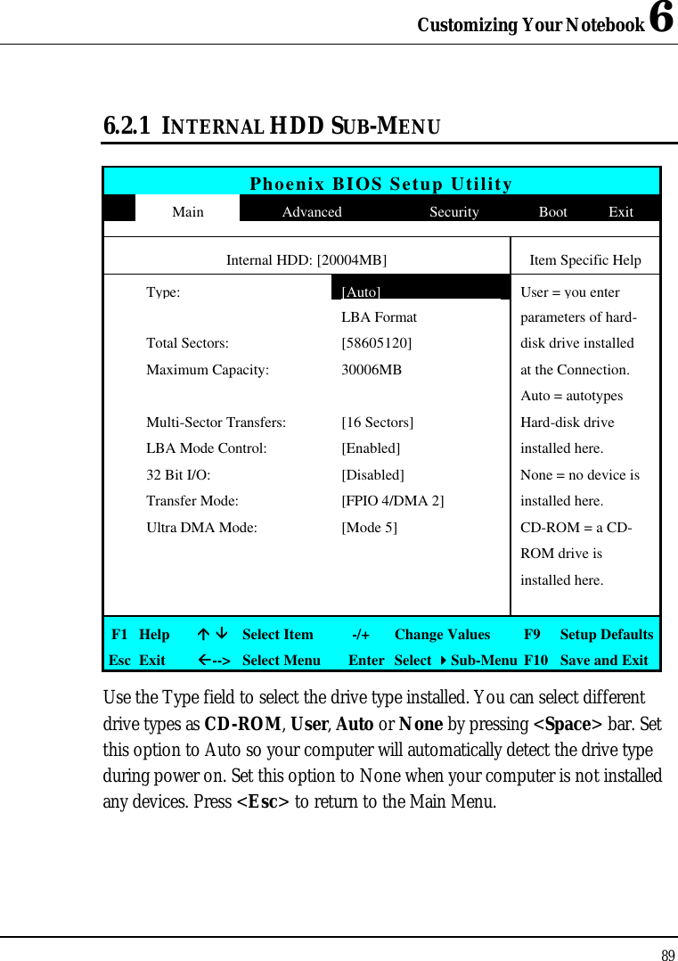 Customizing Your Notebook 6 89  6.2.1 INTERNAL HDD SUB-MENU  Phoenix BIOS Setup Utility  Main Advanced Security Boot Exit     Internal HDD: [20004MB] Item Specific Help  Type: [Auto] User = you enter      LBA Format parameters of hard-  Total Sectors: [58605120] disk drive installed    Maximum Capacity:  30006MB at the Connection.       Auto = autotypes   Multi-Sector Transfers: [16 Sectors] Hard-disk drive   LBA Mode Control: [Enabled] installed here.  32 Bit I/O: [Disabled] None = no device is   Transfer Mode: [FPIO 4/DMA 2] installed here.  Ultra DMA Mode: [Mode 5] CD-ROM = a CD-       ROM drive is        installed here.        F1 Help áá ââ Select Item   -/+ Change Values F9  Setup Defaults Esc Exit ßß--&gt; Select Menu Enter Select 44Sub-Menu F10 Save and Exit Use the Type field to select the drive type installed. You can select different drive types as CD-ROM, User, Auto or None by pressing &lt;Space&gt; bar. Set this option to Auto so your computer will automatically detect the drive type during power on. Set this option to None when your computer is not installed any devices. Press &lt;Esc&gt; to return to the Main Menu. 