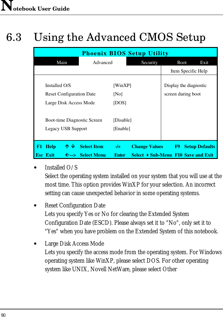 Notebook User Guide 90  6.3 Using the Advanced CMOS Setup Phoenix BIOS Setup Utility  Main Advanced Security Boot Exit   Item Specific Help      Installed O/S [WinXP] Display the diagnostic   Reset Configuration Date [No] screen during boot  Large Disk Access Mode [DOS]          Boot-time Diagnostic Screen [Disable]    Legacy USB Support [Enable]         F1 Help áá ââ Select Item   -/+ Change Values F9  Setup Defaults Esc Exit ßß--&gt; Select Menu Enter Select 44Sub-Menu F10 Save and Exit • Installed O/S Select the operating system installed on your system that you will use at the most time. This option provides WinXP for your selection. An incorrect setting can cause unexpected behavior in some operating systems.  • Reset Configuration Date Lets you specify Yes or No for clearing the Extended System Configuration Date (ESCD). Please always set it to &quot;No&quot;, only set it to &quot;Yes&quot; when you have problem on the Extended System of this notebook. • Large Disk Access Mode Lets you specify the access mode from the operating system. For Windows operating system like WinXP, please select DOS. For other operating system like UNIX, Novell NetWare, please select Other 