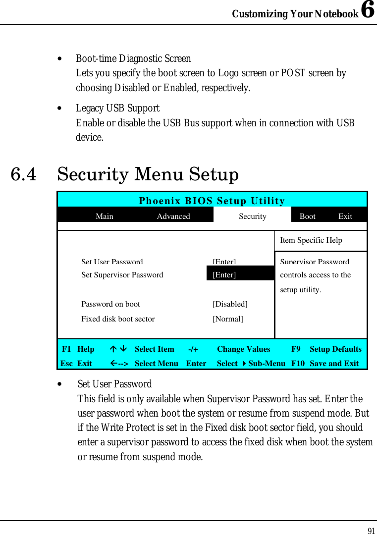 Customizing Your Notebook 6 91  • Boot-time Diagnostic Screen Lets you specify the boot screen to Logo screen or POST screen by choosing Disabled or Enabled, respectively. • Legacy USB Support Enable or disable the USB Bus support when in connection with USB device. 6.4 Security Menu Setup Phoenix BIOS Setup Utility  Main Advanced Security Boot Exit           Item Specific Help  Set User Password [Enter] Supervisor Password  Set Supervisor Password [Enter] controls access to the       setup utility.  Password on boot [Disabled]    Fixed disk boot sector [Normal]          F1 Help áá ââ Select Item   -/+ Change Values F9  Setup Defaults Esc Exit ßß--&gt; Select Menu Enter Select 44Sub-Menu F10 Save and Exit • Set User Password This field is only available when Supervisor Password has set. Enter the user password when boot the system or resume from suspend mode. But if the Write Protect is set in the Fixed disk boot sector field, you should enter a supervisor password to access the fixed disk when boot the system or resume from suspend mode. 