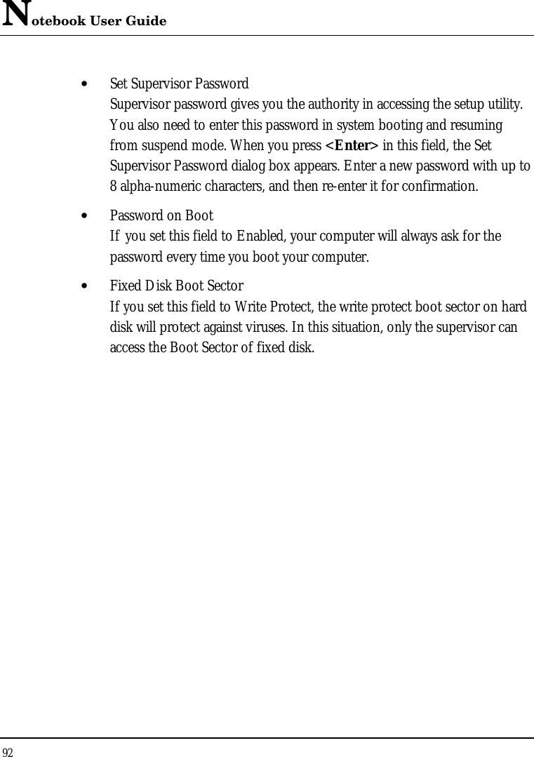 Notebook User Guide 92  • Set Supervisor Password Supervisor password gives you the authority in accessing the setup utility. You also need to enter this password in system booting and resuming from suspend mode. When you press &lt;Enter&gt; in this field, the Set Supervisor Password dialog box appears. Enter a new password with up to 8 alpha-numeric characters, and then re-enter it for confirmation. • Password on Boot If you set this field to Enabled, your computer will always ask for the password every time you boot your computer. • Fixed Disk Boot Sector If you set this field to Write Protect, the write protect boot sector on hard disk will protect against viruses. In this situation, only the supervisor can access the Boot Sector of fixed disk. 