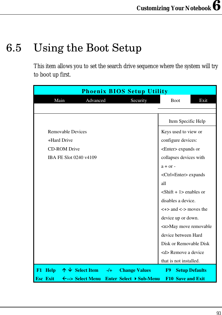 Customizing Your Notebook 6 93  6.5 Using the Boot Setup This item allows you to set the search drive sequence where the system will try to boot up first.   Phoenix BIOS Setup Utility  Main Advanced Security Boot Exit           Item Specific Help  Removable Devices    Keys used to view or  +Hard Drive    configure devices:  CD-ROM Drive    &lt;Enter&gt; expands or  IBA FE Slot 0240 v4109    collapses devices with       a + or -       &lt;Ctrl+Enter&gt; expands       all       &lt;Shift + 1&gt; enables or       disables a device.       &lt;+&gt; and &lt;-&gt; moves the       device up or down.       &lt;n&gt;May move removable       device between Hard       Disk or Removable Disk       &lt;d&gt; Remove a device       that is not installed. F1 Help áá ââ Select Item   -/+ Change Values F9  Setup Defaults Esc Exit ßß--&gt; Select Menu Enter Select 44Sub-Menu F10 Save and Exit 