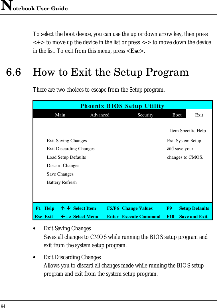 Notebook User Guide 94  To select the boot device, you can use the up or down arrow key, then press &lt;+&gt; to move up the device in the list or press &lt;-&gt; to move down the device in the list. To exit from this menu, press &lt;Esc&gt;. 6.6 How to Exit the Setup Program There are two choices to escape from the Setup program.  Phoenix BIOS Setup Utility  Main Advanced Security Boot Exit           Item Specific Help  Exit Saving Changes  Exit System Setup  Exit Discarding Changes    and save your   Load Setup Defaults    changes to CMOS.  Discard Changes      Save Changes      Battery Refresh                   F1 Help áá ââ Select Item F5/F6 Change Values F9  Setup Defaults Esc Exit ßß--&gt; Select Menu Enter Execute Command F10 Save and Exit • Exit Saving Changes Saves all changes to CMOS while running the BIOS setup program and exit from the system setup program. • Exit Discarding Changes Allows you to discard all changes made while running the BIOS setup program and exit from the system setup program. 