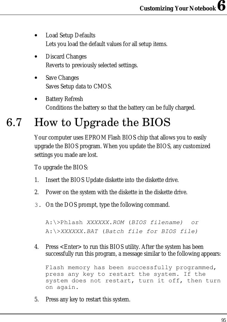 Customizing Your Notebook 6 95  • Load Setup Defaults Lets you load the default values for all setup items. • Discard Changes Reverts to previously selected settings. • Save Changes Saves Setup data to CMOS. • Battery Refresh Conditions the battery so that the battery can be fully charged. 6.7 How to Upgrade the BIOS Your computer uses EPROM Flash BIOS chip that allows you to easily upgrade the BIOS program. When you update the BIOS, any customized settings you made are lost. To upgrade the BIOS: 1. Insert the BIOS Update diskette into the diskette drive. 2. Power on the system with the diskette in the diskette drive. 3. On the DOS prompt, type the following command.  A:\&gt;Phlash XXXXXX.ROM (BIOS filename)  or A:\&gt;XXXXXX.BAT (Batch file for BIOS file)  4. Press &lt;Enter&gt; to run this BIOS utility. After the system has been successfully run this program, a message similar to the following appears:  Flash memory has been successfully programmed, press any key to restart the system. If the system does not restart, turn it off, then turn on again. 5. Press any key to restart this system. 