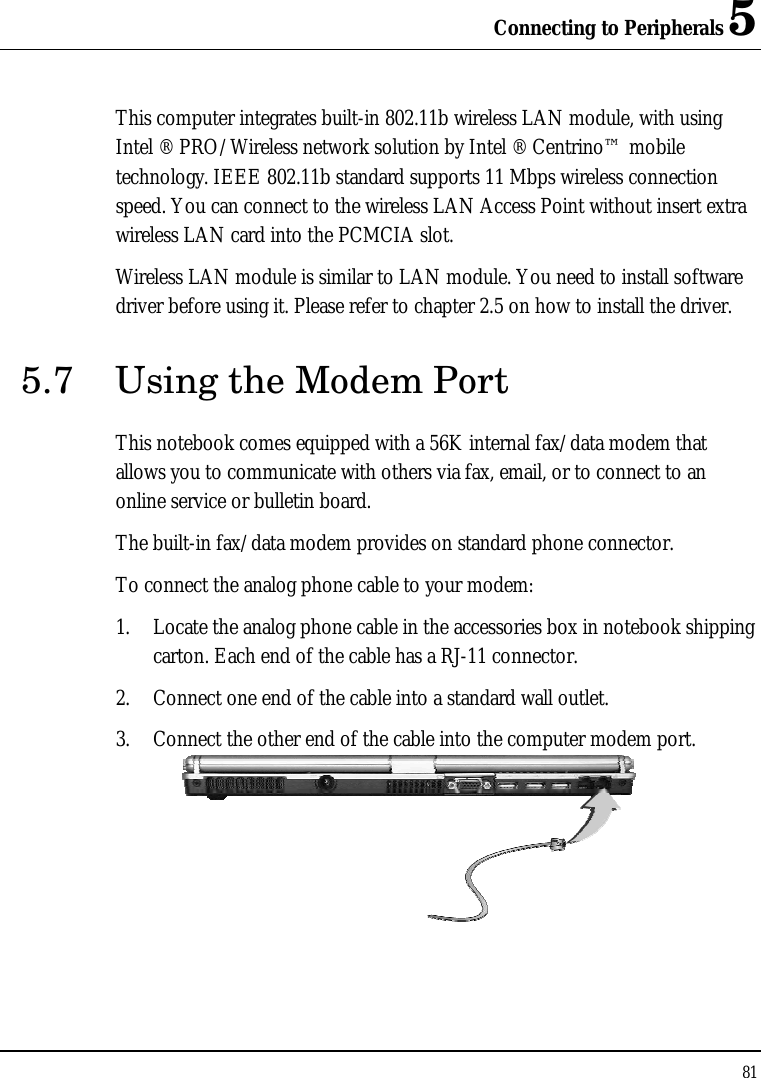 Connecting to Peripherals 5 81  This computer integrates built-in 802.11b wireless LAN module, with using Intel ® PRO/Wireless network solution by Intel ® Centrino™ mobile technology. IEEE 802.11b standard supports 11 Mbps wireless connection speed. You can connect to the wireless LAN Access Point without insert extra wireless LAN card into the PCMCIA slot. Wireless LAN module is similar to LAN module. You need to install software driver before using it. Please refer to chapter 2.5 on how to install the driver. 5.7 Using the Modem Port This notebook comes equipped with a 56K internal fax/data modem that allows you to communicate with others via fax, email, or to connect to an online service or bulletin board. The built-in fax/data modem provides on standard phone connector.  To connect the analog phone cable to your modem: 1. Locate the analog phone cable in the accessories box in notebook shipping carton. Each end of the cable has a RJ-11 connector. 2. Connect one end of the cable into a standard wall outlet. 3. Connect the other end of the cable into the computer modem port.  