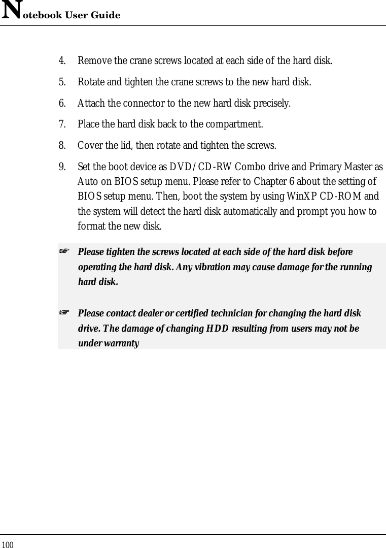 Notebook User Guide 100  4. Remove the crane screws located at each side of the hard disk. 5. Rotate and tighten the crane screws to the new hard disk. 6. Attach the connector to the new hard disk precisely. 7. Place the hard disk back to the compartment. 8. Cover the lid, then rotate and tighten the screws. 9. Set the boot device as DVD/CD-RW Combo drive and Primary Master as Auto on BIOS setup menu. Please refer to Chapter 6 about the setting of BIOS setup menu. Then, boot the system by using WinXP CD-ROM and the system will detect the hard disk automatically and prompt you how to format the new disk.  ++   Please tighten the screws located at each side of the hard disk before operating the hard disk. Any vibration may cause damage for the running hard disk. ++   Please contact dealer or certified technician for changing the hard disk drive. The damage of changing HDD resulting from users may not be under warranty  