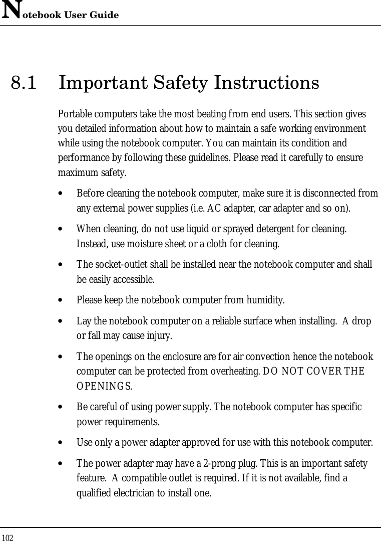 Notebook User Guide 102  8.1 Important Safety Instructions Portable computers take the most beating from end users. This section gives you detailed information about how to maintain a safe working environment while using the notebook computer. You can maintain its condition and performance by following these guidelines. Please read it carefully to ensure maximum safety. • Before cleaning the notebook computer, make sure it is disconnected from any external power supplies (i.e. AC adapter, car adapter and so on). • When cleaning, do not use liquid or sprayed detergent for cleaning.  Instead, use moisture sheet or a cloth for cleaning. • The socket-outlet shall be installed near the notebook computer and shall be easily accessible. • Please keep the notebook computer from humidity. • Lay the notebook computer on a reliable surface when installing.  A drop or fall may cause injury. • The openings on the enclosure are for air convection hence the notebook computer can be protected from overheating. DO NOT COVER THE OPENINGS. • Be careful of using power supply. The notebook computer has specific power requirements. • Use only a power adapter approved for use with this notebook computer. • The power adapter may have a 2-prong plug. This is an important safety feature.  A compatible outlet is required. If it is not available, find a qualified electrician to install one. 