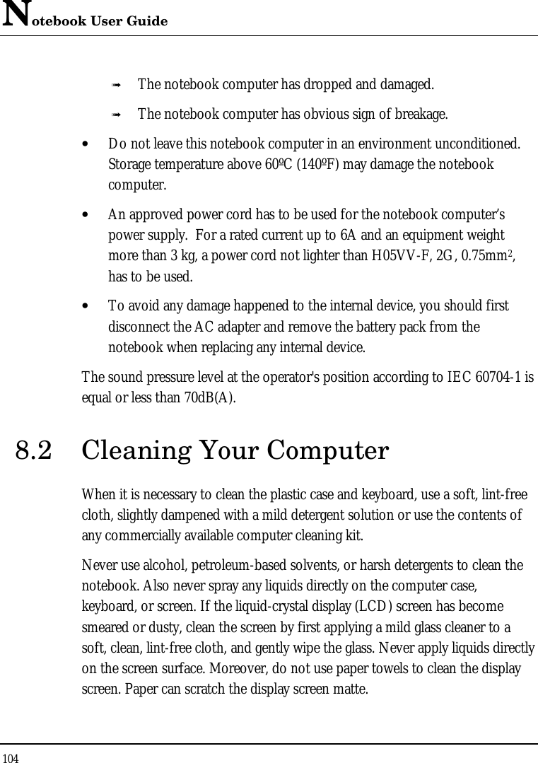 Notebook User Guide 104  ß The notebook computer has dropped and damaged. ß The notebook computer has obvious sign of breakage. • Do not leave this notebook computer in an environment unconditioned.  Storage temperature above 60ºC (140ºF) may damage the notebook computer. • An approved power cord has to be used for the notebook computer’s power supply.  For a rated current up to 6A and an equipment weight more than 3 kg, a power cord not lighter than H05VV-F, 2G, 0.75mm2, has to be used. • To avoid any damage happened to the internal device, you should first disconnect the AC adapter and remove the battery pack from the notebook when replacing any internal device. The sound pressure level at the operator&apos;s position according to IEC 60704-1 is equal or less than 70dB(A). 8.2 Cleaning Your Computer When it is necessary to clean the plastic case and keyboard, use a soft, lint-free cloth, slightly dampened with a mild detergent solution or use the contents of any commercially available computer cleaning kit. Never use alcohol, petroleum-based solvents, or harsh detergents to clean the notebook. Also never spray any liquids directly on the computer case, keyboard, or screen. If the liquid-crystal display (LCD) screen has become smeared or dusty, clean the screen by first applying a mild glass cleaner to a soft, clean, lint-free cloth, and gently wipe the glass. Never apply liquids directly on the screen surface. Moreover, do not use paper towels to clean the display screen. Paper can scratch the display screen matte. 