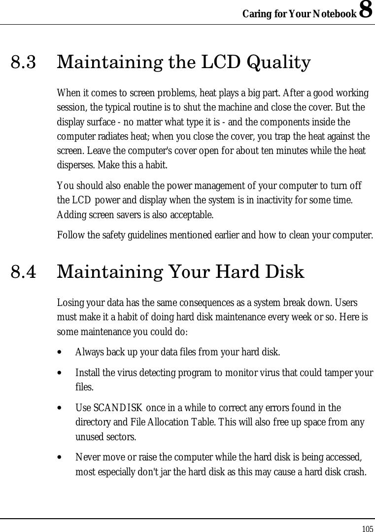 Caring for Your Notebook 8 105  8.3 Maintaining the LCD Quality When it comes to screen problems, heat plays a big part. After a good working session, the typical routine is to shut the machine and close the cover. But the display surface - no matter what type it is - and the components inside the computer radiates heat; when you close the cover, you trap the heat against the screen. Leave the computer&apos;s cover open for about ten minutes while the heat disperses. Make this a habit. You should also enable the power management of your computer to turn off the LCD power and display when the system is in inactivity for some time. Adding screen savers is also acceptable. Follow the safety guidelines mentioned earlier and how to clean your computer. 8.4 Maintaining Your Hard Disk Losing your data has the same consequences as a system break down. Users must make it a habit of doing hard disk maintenance every week or so. Here is some maintenance you could do: • Always back up your data files from your hard disk. • Install the virus detecting program to monitor virus that could tamper your files. • Use SCANDISK once in a while to correct any errors found in the directory and File Allocation Table. This will also free up space from any unused sectors. • Never move or raise the computer while the hard disk is being accessed, most especially don&apos;t jar the hard disk as this may cause a hard disk crash. 