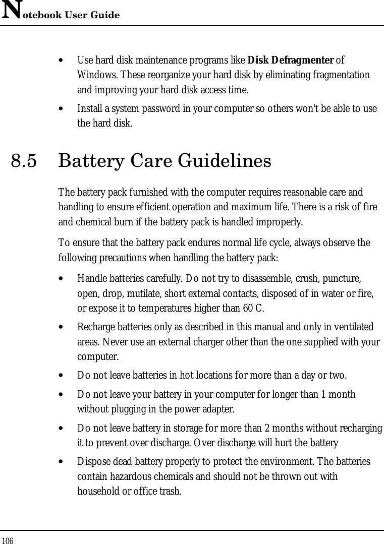 Notebook User Guide 106  • Use hard disk maintenance programs like Disk Defragmenter of Windows. These reorganize your hard disk by eliminating fragmentation and improving your hard disk access time. • Install a system password in your computer so others won&apos;t be able to use the hard disk. 8.5 Battery Care Guidelines The battery pack furnished with the computer requires reasonable care and handling to ensure efficient operation and maximum life. There is a risk of fire and chemical burn if the battery pack is handled improperly. To ensure that the battery pack endures normal life cycle, always observe the following precautions when handling the battery pack: • Handle batteries carefully. Do not try to disassemble, crush, puncture, open, drop, mutilate, short external contacts, disposed of in water or fire, or expose it to temperatures higher than 60 C. • Recharge batteries only as described in this manual and only in ventilated areas. Never use an external charger other than the one supplied with your computer. • Do not leave batteries in hot locations for more than a day or two. • Do not leave your battery in your computer for longer than 1 month without plugging in the power adapter. • Do not leave battery in storage for more than 2 months without recharging it to prevent over discharge. Over discharge will hurt the battery • Dispose dead battery properly to protect the environment. The batteries contain hazardous chemicals and should not be thrown out with household or office trash. 