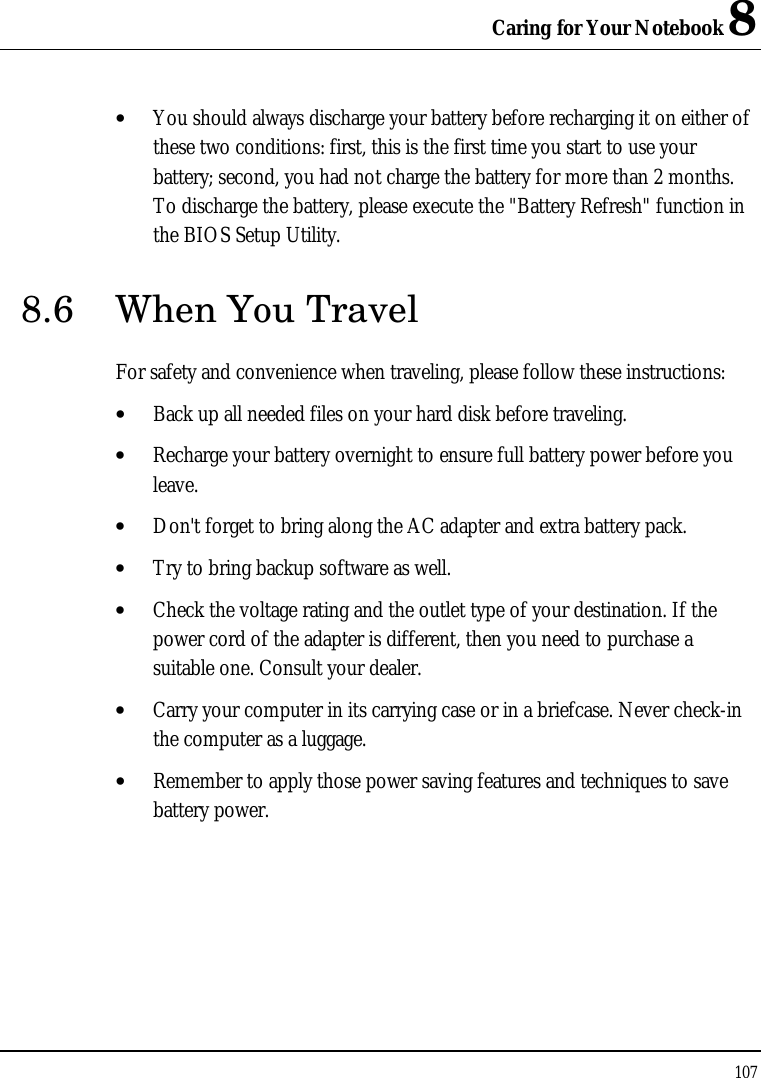 Caring for Your Notebook 8 107  • You should always discharge your battery before recharging it on either of these two conditions: first, this is the first time you start to use your battery; second, you had not charge the battery for more than 2 months. To discharge the battery, please execute the &quot;Battery Refresh&quot; function in the BIOS Setup Utility. 8.6 When You Travel For safety and convenience when traveling, please follow these instructions: • Back up all needed files on your hard disk before traveling. • Recharge your battery overnight to ensure full battery power before you leave. • Don&apos;t forget to bring along the AC adapter and extra battery pack. • Try to bring backup software as well. • Check the voltage rating and the outlet type of your destination. If the power cord of the adapter is different, then you need to purchase a suitable one. Consult your dealer. • Carry your computer in its carrying case or in a briefcase. Never check-in the computer as a luggage. • Remember to apply those power saving features and techniques to save battery power. 