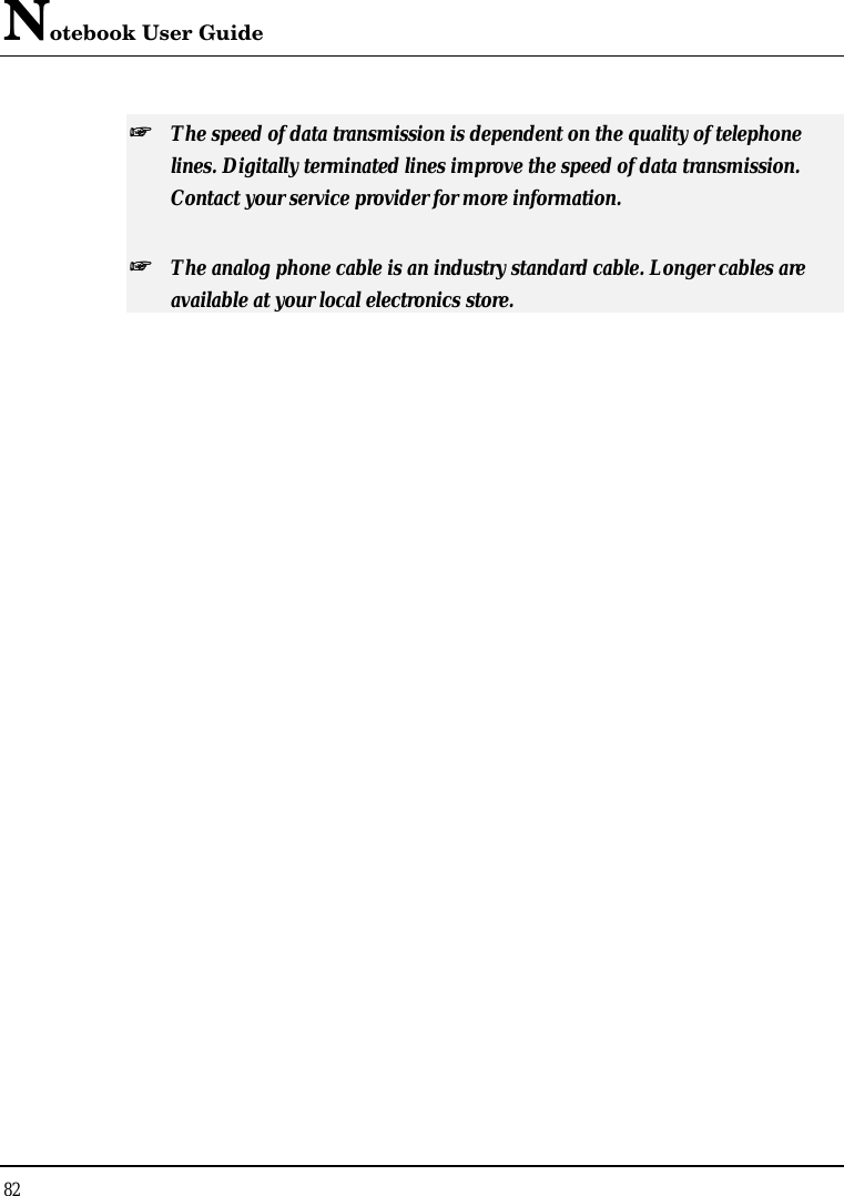 Notebook User Guide 82  ++   The speed of data transmission is dependent on the quality of telephone lines. Digitally terminated lines improve the speed of data transmission. Contact your service provider for more information. ++   The analog phone cable is an industry standard cable. Longer cables are available at your local electronics store. 