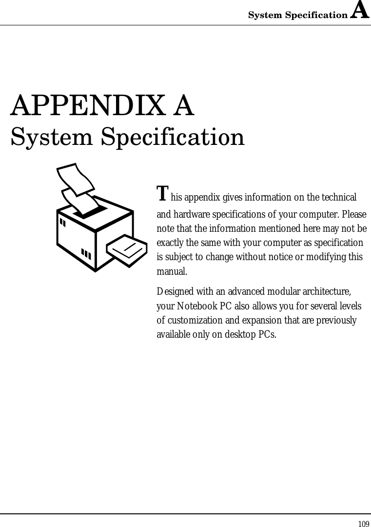 System Specification A 109  APPENDIX A  System Specification  This appendix gives information on the technical  and hardware specifications of your computer. Please note that the information mentioned here may not be exactly the same with your computer as specification is subject to change without notice or modifying this manual. Designed with an advanced modular architecture, your Notebook PC also allows you for several levels of customization and expansion that are previously available only on desktop PCs.       