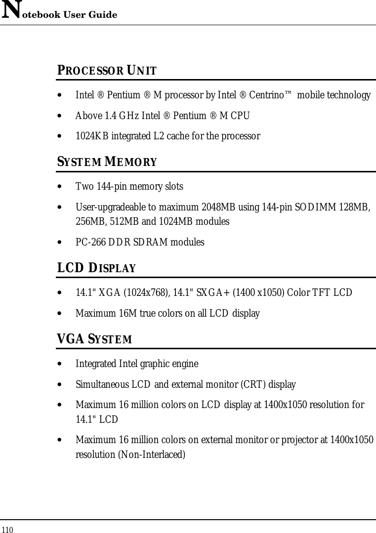 Notebook User Guide 110  PROCESSOR UNIT • Intel ® Pentium ® M processor by Intel ® Centrino™ mobile technology • Above 1.4 GHz Intel ® Pentium ® M CPU • 1024KB integrated L2 cache for the processor  SYSTEM MEMORY • Two 144-pin memory slots • User-upgradeable to maximum 2048MB using 144-pin SODIMM 128MB, 256MB, 512MB and 1024MB modules • PC-266 DDR SDRAM modules LCD DISPLAY • 14.1&quot; XGA (1024x768), 14.1&quot; SXGA+ (1400 x1050) Color TFT LCD  • Maximum 16M true colors on all LCD display VGA SYSTEM • Integrated Intel graphic engine • Simultaneous LCD and external monitor (CRT) display • Maximum 16 million colors on LCD display at 1400x1050 resolution for 14.1&quot; LCD • Maximum 16 million colors on external monitor or projector at 1400x1050 resolution (Non-Interlaced) 