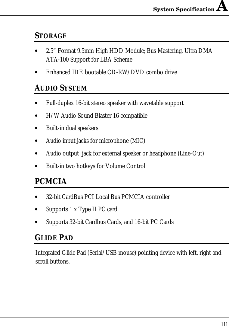 System Specification A 111  STORAGE • 2.5” Format 9.5mm High HDD Module; Bus Mastering, Ultra DMA ATA-100 Support for LBA Scheme • Enhanced IDE bootable CD-RW/DVD combo drive AUDIO SYSTEM • Full-duplex 16-bit stereo speaker with wavetable support • H/W Audio Sound Blaster 16 compatible • Built-in dual speakers • Audio input jacks for microphone (MIC) • Audio output  jack for external speaker or headphone (Line-Out) • Built-in two hotkeys for Volume Control PCMCIA • 32-bit CardBus PCI Local Bus PCMCIA controller • Supports 1 x Type II PC card • Supports 32-bit Cardbus Cards, and 16-bit PC Cards GLIDE PAD  Integrated Glide Pad (Serial/USB mouse) pointing device with left, right and scroll buttons.  