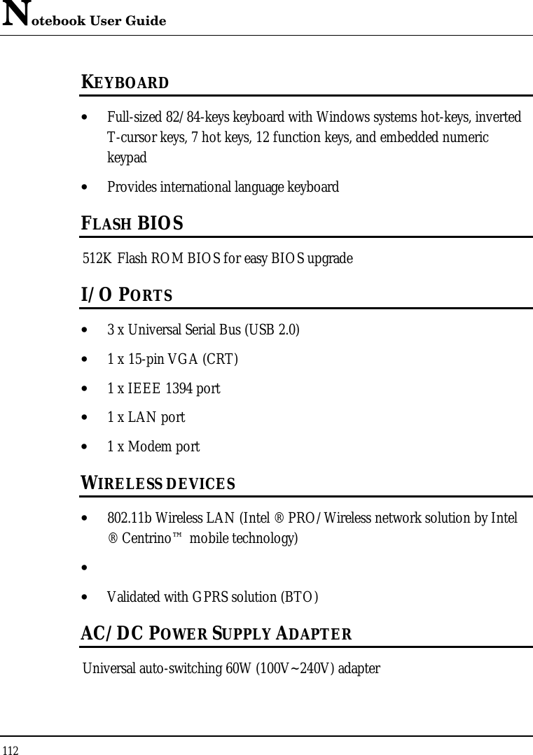 Notebook User Guide 112  KEYBOARD • Full-sized 82/84-keys keyboard with Windows systems hot-keys, inverted T-cursor keys, 7 hot keys, 12 function keys, and embedded numeric keypad • Provides international language keyboard  FLASH BIOS 512K Flash ROM BIOS for easy BIOS upgrade I/O PORTS • 3 x Universal Serial Bus (USB 2.0) • 1 x 15-pin VGA (CRT)  • 1 x IEEE 1394 port • 1 x LAN port  • 1 x Modem port  WIRELESS DEVICES • 802.11b Wireless LAN (Intel ® PRO/Wireless network solution by Intel ® Centrino™ mobile technology)  •  • Validated with GPRS solution (BTO) AC/DC POWER SUPPLY ADAPTER Universal auto-switching 60W (100V~240V) adapter  