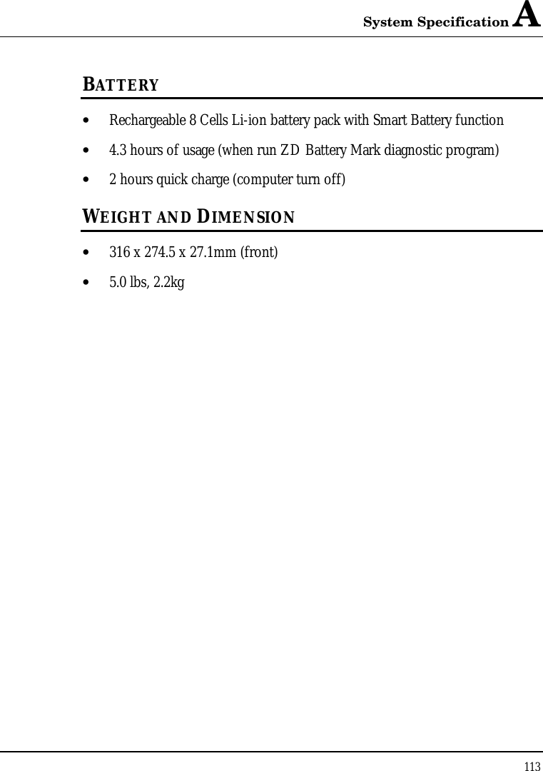 System Specification A 113  BATTERY • Rechargeable 8 Cells Li-ion battery pack with Smart Battery function • 4.3 hours of usage (when run ZD Battery Mark diagnostic program) • 2 hours quick charge (computer turn off) WEIGHT AND DIMENSION • 316 x 274.5 x 27.1mm (front) • 5.0 lbs, 2.2kg 