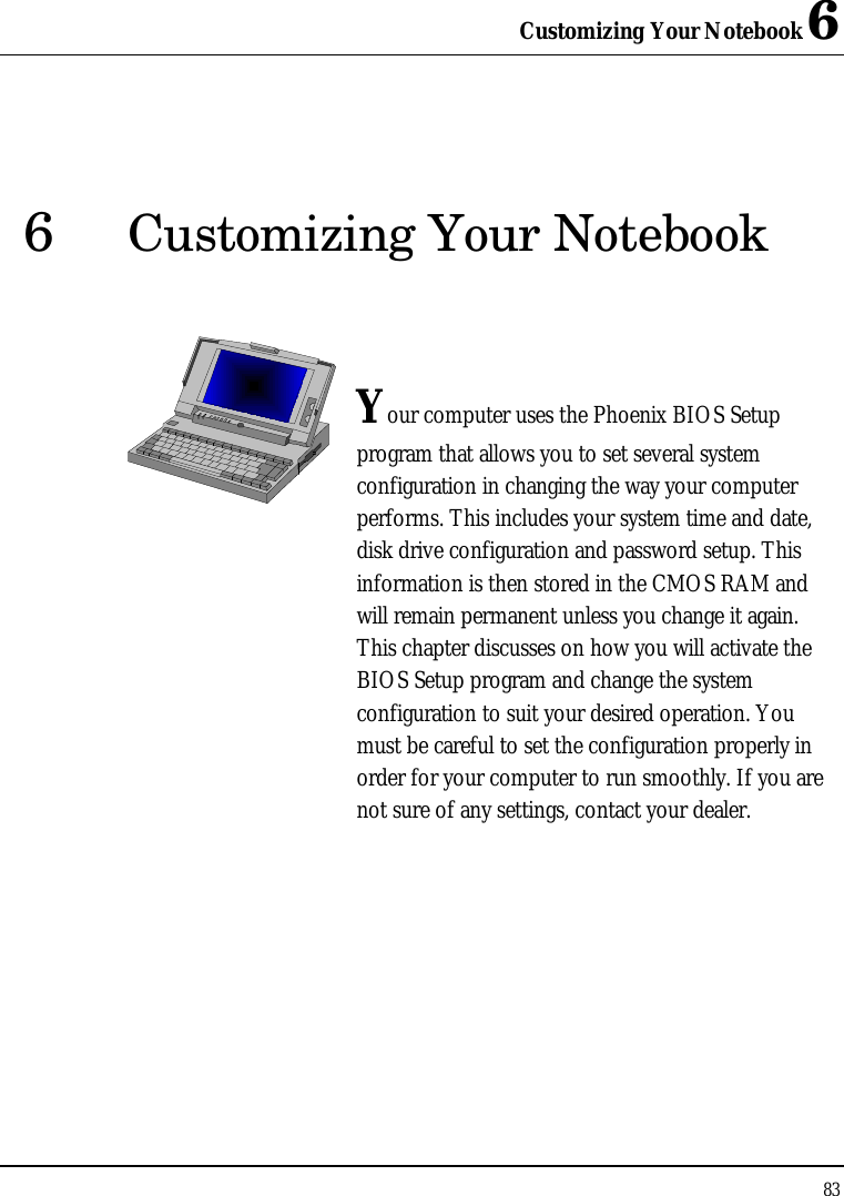 Customizing Your Notebook 6 83  6 Customizing Your Notebook   Your computer uses the Phoenix BIOS Setup program that allows you to set several system configuration in changing the way your computer performs. This includes your system time and date, disk drive configuration and password setup. This information is then stored in the CMOS RAM and will remain permanent unless you change it again. This chapter discusses on how you will activate the BIOS Setup program and change the system configuration to suit your desired operation. You must be careful to set the configuration properly in order for your computer to run smoothly. If you are not sure of any settings, contact your dealer.              