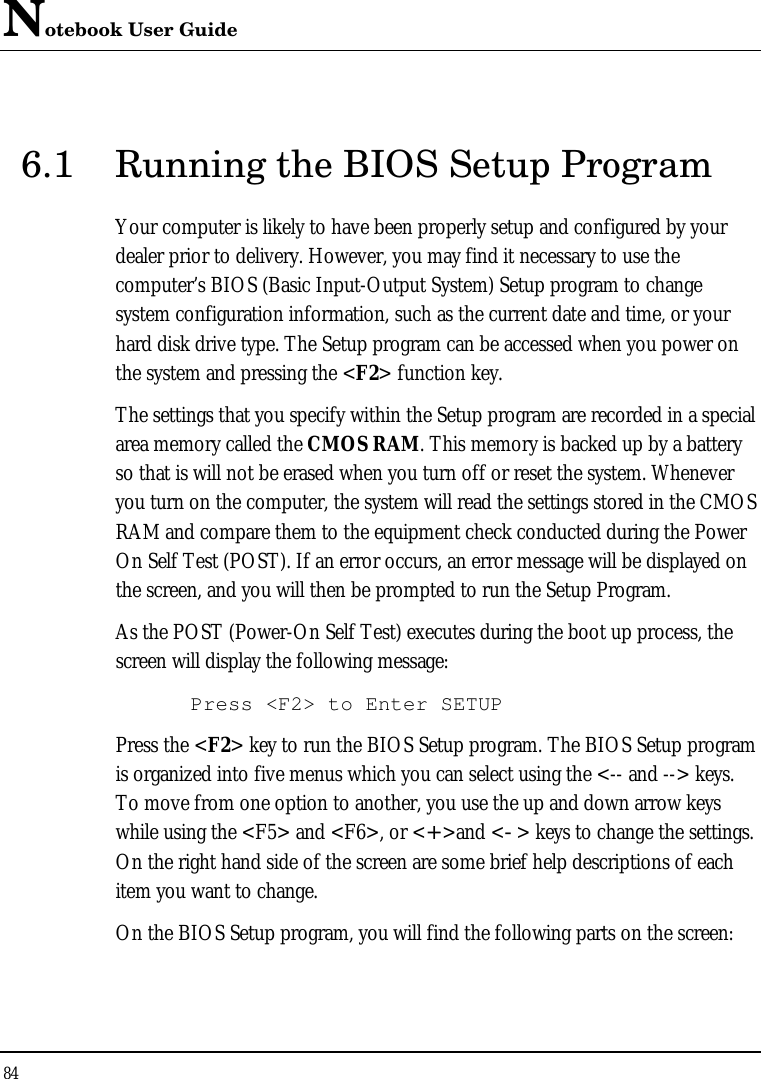 Notebook User Guide 84  6.1 Running the BIOS Setup Program Your computer is likely to have been properly setup and configured by your dealer prior to delivery. However, you may find it necessary to use the computer’s BIOS (Basic Input-Output System) Setup program to change system configuration information, such as the current date and time, or your hard disk drive type. The Setup program can be accessed when you power on the system and pressing the &lt;F2&gt; function key. The settings that you specify within the Setup program are recorded in a special area memory called the CMOS RAM. This memory is backed up by a battery so that is will not be erased when you turn off or reset the system. Whenever you turn on the computer, the system will read the settings stored in the CMOS RAM and compare them to the equipment check conducted during the Power On Self Test (POST). If an error occurs, an error message will be displayed on the screen, and you will then be prompted to run the Setup Program. As the POST (Power-On Self Test) executes during the boot up process, the screen will display the following message: Press &lt;F2&gt; to Enter SETUP Press the &lt;F2&gt; key to run the BIOS Setup program. The BIOS Setup program is organized into five menus which you can select using the &lt;-- and --&gt; keys. To move from one option to another, you use the up and down arrow keys while using the &lt;F5&gt; and &lt;F6&gt;, or &lt;+&gt;and &lt;-&gt; keys to change the settings. On the right hand side of the screen are some brief help descriptions of each item you want to change. On the BIOS Setup program, you will find the following parts on the screen: 