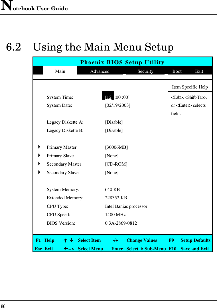 Notebook User Guide 86  6.2 Using the Main Menu Setup Phoenix BIOS Setup Utility  Main Advanced Security Boot Exit          Item Specific Help  System Time: [12 :00 :00] &lt;Tab&gt;, &lt;Shift-Tab&gt;,   System Date: [02/19/2003] or &lt;Enter&gt; selects       field.  Legacy Diskette A: [Disable]    Legacy Diskette B: [Disable]         4 Primary Master [30006MB]   4 Primary Slave [None]   4 Secondary Master [CD-ROM]   4 Secondary Slave [None]          System Memory: 640 KB    Extended Memory: 228352 KB    CPU Type: Intel Banias processor    CPU Speed: 1400 MHz    BIOS Version: 0.3A-2869-0812         F1 Help áá ââ Select Item   -/+ Change Values F9  Setup Defaults Esc Exit ßß--&gt; Select Menu Enter Select 44Sub-Menu F10 Save and Exit 