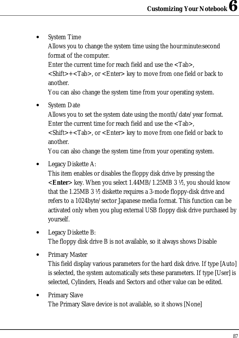 Customizing Your Notebook 6 87  • System Time  Allows you to change the system time using the hour:minute:second format of the computer. Enter the current time for reach field and use the &lt;Tab&gt;, &lt;Shift&gt;+&lt;Tab&gt;, or &lt;Enter&gt; key to move from one field or back to another. You can also change the system time from your operating system. • System Date Allows you to set the system date using the month/date/year format.  Enter the current time for reach field and use the &lt;Tab&gt;, &lt;Shift&gt;+&lt;Tab&gt;, or &lt;Enter&gt; key to move from one field or back to another. You can also change the system time from your operating system. • Legacy Diskette A: This item enables or disables the floppy disk drive by pressing the &lt;Enter&gt; key. When you select 1.44MB/1.25MB 3 ½”, you should know that the 1.25MB 3 ½” diskette requires a 3-mode floppy-disk drive and refers to a 1024byte/sector Japanese media format. This function can be activated only when you plug external USB floppy disk drive purchased by yourself. • Legacy Diskette B: The floppy disk drive B is not available, so it always shows Disable • Primary Master This field display various parameters for the hard disk drive. If type [Auto] is selected, the system automatically sets these parameters. If type [User] is selected, Cylinders, Heads and Sectors and other value can be edited. • Primary Slave The Primary Slave device is not available, so it shows [None] 