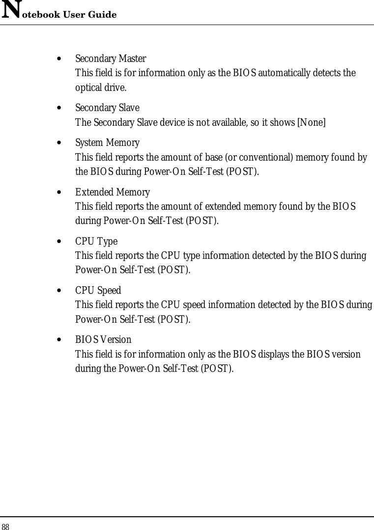 Notebook User Guide 88  • Secondary Master This field is for information only as the BIOS automatically detects the optical drive. • Secondary Slave The Secondary Slave device is not available, so it shows [None] • System Memory This field reports the amount of base (or conventional) memory found by the BIOS during Power-On Self-Test (POST). • Extended Memory This field reports the amount of extended memory found by the BIOS during Power-On Self-Test (POST). • CPU Type This field reports the CPU type information detected by the BIOS during Power-On Self-Test (POST). • CPU Speed This field reports the CPU speed information detected by the BIOS during Power-On Self-Test (POST). • BIOS Version This field is for information only as the BIOS displays the BIOS version during the Power-On Self-Test (POST). 